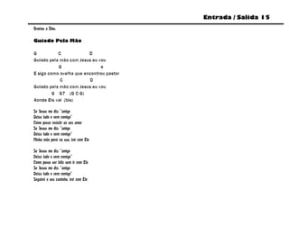Entrada / Salida 15
Gracias a Dios.

Guiado Pela Mão

G          C             D
Guiado pela mão com Jesus eu vou
           G                  e
E sigo como ovelha que encontrou pastor
            C            D
Guiado pela mão com Jesus eu vou
         G G7 (G C G)
Aonde Ele vai (bis)

Se Jesus me diz: “amigo
Deixa tudo e vem comigo”
Como posso resistir ao seu amor
Se Jesus me diz: “amigo
Deixa tudo e vem comigo”
Minha mão porei na sua, irei com Ele

Se Jesus me diz: “amigo
Deixa tudo e vem comigo”
Como posso ser feliz sem ir com Ele
Se Jesus me diz: “amigo
Deixa tudo e vem comigo”
Seguirei o seu caminho, irei com Ele
 