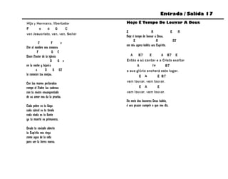 Entrada / Salida 17

Hijo y Hermano, libertador        Hoje É Tempo De Louvar A Deus
F       e    d    G     C
                                  E                   A                 E        A
ven Jesucristo, ven, ven, Señor
                                  Hoje é tempo de louvar a Deus,
                                        E                 A                 B7
          C           F    e
                                  em nós agora habita seu Espírito.
Por el nombre nos conoces
         F            G C
Buen Pastor de la iglesia           A    B7     E      A B7 E
                    D     G e     Então é só cantar e a Cristo exaltar
en la noche y lejanía                   A         f#      B7
        a       D       G G7      e sua glória encherá este lugar.
te conocen tus ovejas.                   E A         E B7
                                  vem louvar, vem louvar.
Con tus manos perforadas
rompe el Padre las cadenas               E A         E
con tu rostro ensangrentado       vem louvar, vem louvar.
de su amor nos da la prueba.
                                  No meio dos louvores Deus habita,
Cada pobre es tu llaga            é seu prazer cumprir o que nos diz.
cada cárcel es tu tienda
cada viuda es tu llanto
ya tu muerte es primavera.

Desde tu costado abierto
tu Espíritu nos riega
como agua de la vida
para ser la tierra nueva.
 