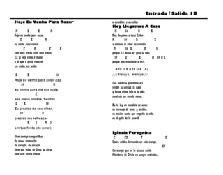 Entrada / Salida 18
Hoje Eu Venho Para Rezar              e acreditar, e acreditar
                                      Hoy Llegamos A Casa
 A         D        E        A          A         f#           D        E
Hoje eu venho para rezar,             Hoy llegamos a casa Señor
     D        E           A           A          f#         D             E
eu venho para cantar                  a entonar el amor en canción
        C        A          C     E    A          f# D            E         A
com meu irmão, com meu irmão.         porque Tú llenas de gozo la vida,
Eu já vejo como é maior                 f#        D             E        A f# D E
a fé que a gente constrói             porque nos enseñaste a reír.
em união, em união
                                       A f# D E A f# D E (A)
 D      E                  f#         //:Aleluya, aleluya://
Hoje eu venho para pedir paz,
    c#                   D            Tus palabras queremos oír,
                                      recibir tu verdad, tu calor
eu venho para me dar mais
                                      y llevar ritmo feliz a la vida,
             E
                                      construir un mundo mejor.
aos meus irmãos, Senhor.
 D    E             f#                Es tu ley un mandato de amor,
Eu preciso do seu olhar,              es mensaje de amor y perdón;
   c#            D                    es misión, lucha que empeña la vida,
preciso me refrescar                  es el grito de fe juvenil.
        E    (     A )
em tua fonte (de amor)
                                      Iglesia Peregrina
Vem comigo compartilhar                C        C7           F                       C
da nossa renovação                    Todos unidos formando un solo cuerpo,
do coração, do coração.                                                         G7
Vem nas mãos de Deus se atirar,       Un cuerpo que en la pascua nació,
vem sem receio chorar                 Miembros de Cristo en sangre redimidos,
 