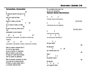 Entrada / Salida 20
Jerusalén, Jerusalén                               No se esconderá nunca más el sol
                                                   yo seré tu luz eternamente.
d                                        A7
                                                   Juntos Como Hermanos
Es tiempo de ponerse de pie pues tu luz,
   A7                                  d
viene con la gloria del Señor.                     C      G       C
    D7                           g                 Juntos, como hermanos
Levanta tu mirada y mira lejos                                                                DO FA DO
   C                                     F    A7   C               G
que tu corazón se funda y se dilate                miembros de una Iglesia
 d                                  A7
He aquí tus hijos que vuelven hacia ti
                                                                                            DO SOL SOL7
 A7                                           d
                                                   C         F
construyendo un nuevo amanecer.
                                                   Vamos caminando
    D7    g           F                  A7              C     G     C
Jerusalén, Jerusalén, quítate el manto de          al encuentro del Señor
tristeza
   D7       g         A7             d                        G a
Jerusalén, Jerusalén, canta y baila por tu Dios.   Un largo caminar
                                                                                                     DO
Todas las naciones marcharán hacia ti,             FA SOL DO-7
en tu luz los reyes nacerán                                    F                 G   G7
La paz y la justicia en ti gobernarán,             por el desierto bajo el sol
plena de confianza y amor estarás.                                                                   FA
El tiempo de tu duelo habrá terminado,             SOL-7
entre las naciones me glorificarás                 C               F C
                                                   No podemos avanzar
Hijos de extranjeros construirán sus muros                                                           DO
y sus reyes por sus puertas pasarán.               FA SOL DO
El Líbano y su gloria vendrán sobre ti             F       C G            C
y te llamarán ciudad del Señor.                    sin la ayuda del Señor
 