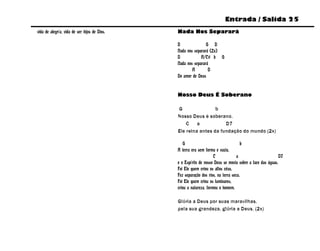 Entrada / Salida 25
vida de alegría, vida de ser hijos de Dios.   Nada Nos Separará

                                              D               G D
                                              Nada nos separará (2x)
                                              D            A/C# b G
                                              Nada nos separará
                                                      A        D
                                              Do amor de Deus


                                              Nosso Deus É Soberano

                                              G                b
                                              Nosso Deus é soberano.
                                                  C    a           D7
                                              Ele reina antes da fundação do mundo (2x)

                                                 G                                   b
                                              A terra era sem forma e vazia,
                                                                    C             a                       D7
                                              e o Espírito de nosso Deus se movia sobre a face das águas.
                                              Foi Ele quem criou os altos céus,
                                              Fez separação dos rios, na terra seca.
                                              Foi Ele quem criou os luminares,
                                              criou a natureza, formou o homem.

                                              Glória a Deus por suas maravilhas,
                                              pela sua grandeza, glória a Deus. (2x)
 