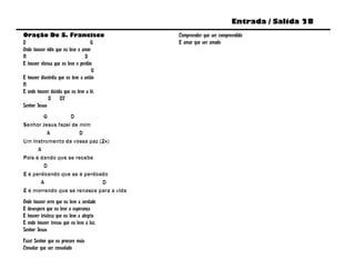 Entrada / Salida 28
Oração De S. Francisco                    Compreender que ser compreendido
D                                   G     E amar que ser amado
Onde houver ódio que eu leve o amor
A                                D
E houver ofensa que eu leve o perdão
                                     G
E houver discórdia que eu leve a união
A
E onde houver dúvida que eu leve a fé,
             D      D7
Senhor Jesus
        G         D
Senhor Jesus fazei de mim
         A            D
Um instrumento da vossa paz (2x)
      A
Pois é dando que se recebe
        D
E é perdoando que se é perdoado
       A                     D
E é morrendo que se renasce para a vida
Onde houver erro que eu leve a verdade
E desespero que eu leve a esperança
E houver tristeza que eu leve a alegria
E onde houver trevas que eu leve a luz,
Senhor Jesus
Fazei Senhor que eu procure mais
Consolar que ser consolado
 