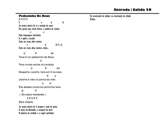 Entrada / Salida 29
Pedacinho De Deus                                   Na construção da cidade, na construção da cidade
CFCFC                                               Então...
C                          e          d         G
Se sentes dentro de ti a vontade de amar
Em gestos que criam fontes, a audácia de sonhar
             e                a
Mais longínquos horizontes
E o apelo a escalar
Cada vez mais altos montes
         e                      d          GFed
Cada vez mais altos montes, então...

     C         F            A#
Tens ti um pedacinho de Deus
                   C
Tens rumos certos no coração
           C           F         A#
Desperta o sonho, tens em ti os céus
                         C     a
Liberta a vida na palma da mão
                     e     d
Faz desses rumos os caminhos teus
   G           F
/: De Jesus recebeste :/
       CFCFC
Esta missão
Se sentes dentro de ti sempre a sede de gritar
O nome da liberdade, a coragem de falar
A palavra da verdade e a seguir participar
 
