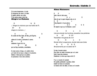 Entrada / Salida 3
                                                              Alma Misionera
Y de nuevo despertamos a la vida
A entregarnos por entero a la labor;                          G        D                    e
Si pudiera detener esta rutina                                Señor, toma mi vida nueva
Y dar gracias porque existo hoy.                              C                         G a                           D
Alegre La Mañana                                              Antes de que la espera desgaste años en mi
                                                              G     D                           e
    D                     G D                                 Estoy dispuesto a lo que quieras
/: Alegre la mañana que nos habla de Ti,                      C                          G C            D             G D
                                                              No importa lo que sea, Tú llámame a servir
 A7         D
alegre la mañana. :/
                                                                  G            D         e        C
       D                     G                            D   Llévame donde los hombres necesiten tus palabras
En nombre del Dios Padre, del Hijo y del Espíritu,                G      A7        D D7
                     A7                               D       Necesiten mis ganas de vivir
salimos de la noche y estrenamos la aurora;                         G         D          e       C
D7                  G                                         Donde falte la esperanza, donde todo sea triste
saludamos el gozo de la luz
                                                                 G      C        D    G D
              D             A7                  D
que nos llega resucitada y resucitadora.                      Simplemente por no saber de Ti

Tu mano acerca al fuego, a la sombría tierra                  Te doy el corazón sincero
y el rostro de las cosas se alegra en tu presencia.           Para gritar sin miedo lo hermoso que es tu amor
Silabeas el alba igual que una palabra.                       Señor, tengo alma misionera
Tú pronuncias el mar como sentencia.                          Condúreme a la tierra que tenga sed de Ti

                                                              Y así, en marcha iré cantando
                                                              Por pueblos predicando tu grandeza, Señor
                                                              Tendré tus brazos sin cansancio,
                                                              Tu historia entre mis labios, tu fuerza en la oración
 
