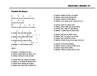 Entrada / Salida 31

Pueblo De Reyes

G        D      G        C                                 Te   cantamos, mediador entre Dios y los hombres.
                                                           Te   alabamos, camino de vida, puerta del cielo.
Pueblo de reyes, asamblea santa,                           Te   cantamos, sacerdote d la Nueva Alianza.
G        D      G                                          Te   alabamos, tú eres nuestra paz por la sangre de la cruz.
pueblo sacerdotal:
G7          C     a      D     G                           Te   cantamos, cordero de la Pascua eterna.
Pueblo de Dios, bendice a tu Señor.                        Te   alabamos, cordero inmolado por nuestros pecados.
                                                           Te   cantamos, Jesús, templo de la Nueva Alianza.
             G        b            e          C            Te   alabamos a ti, piedra básica del Templo de Dios.
Te cantamos Jesús hijo amado del Padre.
           D         e          G D         a   b      e   Te   cantamos, pastor que nos conduce al reino.
Te alabamos, eterna palabra salida de Dios.                Te   alabamos; reúne a tus ovejas en un solo redil.
            G      b                e             C        Te   cantamos, Jesús, manantial de la Gracia.
Te cantamos Jesús que naciste de María.                    Te   alabamos, oh fuente de agua viva que apaga nuestra sed.
        D            e                  G D       a
Te alabamos a ti, nuestro hermano, nuestro                 Te   cantamos, oh Cristo, Maná Verdadero.
 b        e                                                Te   alabamos, oh pan de la vida que el Padre nos da.
salvador.                                                  Te   cantamos, imagen del dios invisible.
                                                           Te   alabamos, oh Rey de la justicia y Rey de la Paz.
Te cantamos a ti, Esplendor de la gloria.
Te alabamos, estrella radiante que anuncia el día.
Te cantamos, antorcha de la nueva Jerusalén.

Te   cantamos Mesías que anunciaron los profetas.
Te   alabamos a ti el esperado del pueblo de Israel.
Te   cantamos Mesías esperado por los pobres.
Te   alabamos Jesús, nuestro Rey de humilde coraz
 