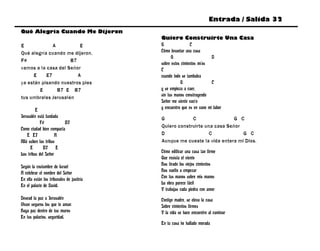 Entrada / Salida 32
Qué Alegría Cuando Me Dijeron
                                           Quiero Construirte Una Casa
E             A          E                 G                C
Qué alegría cuando me dijeron,             Cómo levantar una casa
                                                 G                      D
F#                   B7
                                           sobre estos cimientos míos
vamos a la casa del Señor                  C
     E     E7           A                  cuando todo se tambalea
ya están pisando nuestros pies                        G                 C
        E       B7 E B7                    y se empieza a caer,
                                           sin tus manos construyendo
tus umbrales Jerusalén
                                           Señor me siento vacío
         E                                 y encuentro que es en vano mi labor
Jerusalén está fundada                     G            C                 G C
            F#           B7
                                           Quiero construirte una casa Señor
Como ciudad bien compacta
    E E7             A                     D                    C            G C
Allá suben las tribus                      Aunque me cueste la vida entera mi Dios.
      E       B7 E
Las tribus del Señor                       Cómo edificar una casa tan firme
                                           Que resista el viento
Según la costumbre de Israel               Has tirado los viejos cimientos
A celebrar el nombre del Señor             Has vuelto a empezar
En ella están los tribunales de justicia   Con tus manos sobre mis manos
En el palacio de David.                    La obra parece fácil
                                           Y trabajas cada piedra con amor
Desead la paz a Jerusalén                  Contigo madre, se eleva la casa
Vivan seguros los que te aman              Sobre cimientos firmes
Haya paz dentro de tus muros               Y la vida se hace encuentro al caminar
En tus palacios, seguridad.
                                           En tu casa he hallado morada
 