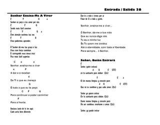 Entrada / Salida 36
Senhor Ensina-Me A Viver              Dar-te a mão e irmos por aí
C             F                 G a   Falar de Ti a toda a gente.
Senhor eu peço o teu amor por nós
C                F           G        Senhor, ensina-me a viver...
Sendo mais fácil conviver
C            F                G a     Ó Senhor, dá-me a tua mão
Com atenção ouvimos tua voz
                                      Que eu nunca diga não
C          F                G
Para podermos aprender.               Tu és a minha luz
                                      És Tu quem me conduz
Ó Senhor dá-nos tua graça e luz       Até à eternidade, com toda a liberdade
Para com força caminhar               Para sempre... ó Senhor.
E carregando essa nossa cruz
Fica mais fácil suportar.
                                      Señor, Quién Entrará
   C     e          a
                                      C
Senhor, ensina-me a viver             Señor, quién entrará
   e         F                                       d      G        C (C7)
A dar e a receber                     en tu santuario para alabar (2x)
               d                                         F                     C   a
De Ti o que eu mereço                 El de manos limpias y corazón puro
                G                                          d G                   C (C7)
É tudo o que eu te peço               Que no es vanidoso y que sabe amar. (2x)
          C    F        G
                                      Señor yo quiero entrar
Para continuar a poder caminhar
                                      En tu santuario para alabar. (2x)
       F
Para a frente.                        Dame manos limpias y corazón puro
                                      No ser vanidoso, enséñame a amar. (2x)
Gostava tanto de te ter aqui
Tudo seria bem diferente              Señor, ya puedo entrar
 