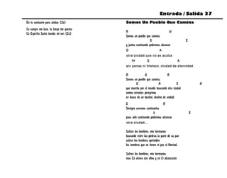 Entrada / Salida 37
En tu santuario para alabar. (2x)       Somos Un Pueblo Que Camina
Tu sangre me lava, tu fuego me quema
                                        A                                  f#
Tu Espíritu Santo inunda mi ser. (2x)
                                        Somos un pueblo que camina,
                                                            D                   E
                                        y juntos caminando podremos alcanzar
                                        D                         A
                                        otra ciudad que no se acaba
                                             f#          E                    A
                                        sin penas ni tristeza, ciudad de eternidad.

                                        A              D                   A
                                        Somos un pueblo que camina,
                                                D                   A             E         A
                                        que marcha por el mundo buscando otra ciudad
                                        somos errantes peregrinos
                                        en busca de un destino, destino de unidad
                                        D                             A
                                        Siempre seremos caminantes
                                                              b                         E
                                        pues sólo caminando podremos alcanzar
                                        otra ciudad...

                                        Sufren los hombres, mis hermanos
                                        buscando entre las piedras la parte de su pan
                                        sufren los hombres oprimidos
                                        los hombres que no tienen ni paz ni libertad.

                                        Sufren los hombres, mis hermanos
                                        mas Tú vienes con ellos y en Ti alcanzarán
 