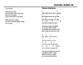 Entrada / Salida 38

otra ciudad...                                Tantos Hombres

Danos valor para la lucha,                    G                                  D
valor en la tristeza, valor en nuestro afán   Tantos hombres hay que sufren sin consuelo,
danos la luz de tu palabra                    e                                 b
que guíe nuestros pasos en este caminar.      tantos hombres hay que viven sin sentido
                                              C        D                    G               e
Marcha, Señor junto a nosotros                Tanta gente que hay botada en el camino
Pues sólo en tu presencia podremos alcanzar   A        A7            D                 D7
otra ciudad...                                y que busca la mirada de un amigo.

                                              Mucho tiempo tu palabra fue olvidada
                                              y tu voz entre rincones fue dejada,
                                              por los hombres que no esperan tu venida,
                                              hazme un signo de tu amor y de tu vida.

                                               G      e      b
                                              Hoy, Señor, me llamas Tú,
                                              e             b
                                              con mis manos y mi voz
                                              C    D           G e
                                              a ser luz entre los hombres,
                                              A      A7           D (D7 G)
                                              ser un canto de esperanza.

                                              Tú me sabes tan pequeño entre tus manos
                                              y tan débil para levantar el mundo,
                                              necesito de tu fuerza y tu alegría,
                                              de tu voz que me ilumine cada día.
 