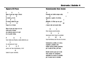 Entrada / Salida 4
Apura El Paso                         Caminando Con Jesús

C           G             a            G                                           e
Apura el paso que vengo a ofrecer     Formando una familia siempre unida,
d        F            G                       B                                e
Tu destino y el mío,                  dispuestos a ayudar a los demás,
C        G         a                   G                                   e
El corazón cubierto de paz;           pidiéndole a la Mater que nos guíe
d        F             G                   C                              D7
Tengo fe en el futuro                 a buscar cada cual nuestro ideal.

Apura el paso que tengo en la voz           G         e
cantos para el camino                 Con Jesús caminarán,
una esperanza puesta en la piel
                                              G          e
de ser grande contigo.
                                      siempre irán tras la verdad,
F           G         C                   C         D7      G
Ven todo es fiesta, está abierta ya   los hombres con fe en el amor.
      a
                                      Sembrando las semillas en la tierra,
la ventana al mar                     regándolas y dándoles calor,
d    F         G F                    también nuestras familias guiaremos
para ver las mañanas y vivir          por la senda de Dios y del amor.
              G
todo lo que vendrá.                   Guiando nuestros pasos por la vida
                                      Jesús siempre nos acompañará,
                                      siguiéndole con nuestra fe encendida
                                      por el camino hacia la eternidad.
 
