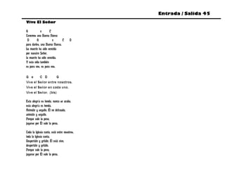 Entrada / Salida 45
Vive El Señor

G            e      C
Tenemos una Buena Nueva
 D       G            e       C        D
para darles, una Buena Nueva.
La muerte ha sido vencida
por nuestro Señor,
la muerte ha sido vencida.
Y esta vida también
es para vos, es para vos.

G e      C D        G
Vive el Señor entre nosotros.
Vive el Señor en cada uno.
Vive el Señor. (bis)

Esta alegría es honda, nunca se acaba,
esta alegría es honda.
Animáte y seguilo, Él no defrauda,
animáte y seguilo.
Porque vale la pena,
jugarse por Él vale la pena.

Toda la Iglesia canta, está entre nosotros,
toda la Iglesia canta.
Despertáte y gritálo, Él está vivo,
despertáte y gritálo.
Porque vale la pena,
jugarse por Él vale la pena.
 