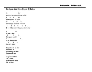 Entrada / Salida 46
Vuelvan Los Ojos Hacia El Señor

D                   f#
Vuelvan los ojos hacia el Señor
G     A     D       D7
Y despierten su amor
G          A     D      b
Canten por Él con el corazón
   e     G A       G      A   D
Él es el Salvador, Él es nuestro Señor

D                    f#
Yo llamé al Señor
  G            A          D
Y siempre me escuchó
 D                          f#
De mis miedos me libró
    G           A       D
Y sin fin lo alabaré

Dios guarda a los que ama
Y escucha su voz
Les consuela de sus penas
Y sus pasos Él guía

Los que aman al Señor
Todo lo tendrán
Los que abren su corazón
Nada les faltará
 
