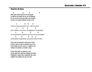 Entrada / Salida 47
Vuelve A Casa

     A                    f#          D                  E
Señor quiero contarte algo que me está pasando,
en medio de este silencio una voz me está llamando.
Es una voz que me dice que le diga a mis hermanos,
con gozo y con alegría, poniendo mi canto en alto.

        A            f# D        E
Vuelve a casa hermano mío, vuelve a casa,
         A        f#    D            E
que el Señor, con amor, se alegrará y te abrazará,
       A         f#          D            E
ya no pienses en aquello que una vez te hizo alejar;
       A        f#        D     E    A
pues saber arrepentirse, es querer hallar la Paz.

Si yo sé que vos hermano no estás cerca de Jesús,
te invito a tomar mi mano y marchemos tras su luz.
Canta conmigo esta letra, carga en tu espalda la cruz,
el dolor de tus heridas es el camino a Jesús.

Y ahora todos unidos nos ponemos a rezar,
me doy cuenta de lo mucho que tendremos que luchar.
Pregonando al mundo entero, convirtiendo más y más,
regalando estas palabras por aquí y por allá.
 