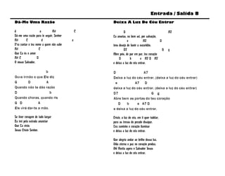 Entrada / Salida 8
Dá-Me Uma Razão                                  Deixa A Luz Do Céu Entrar

d                     a       A#             C            D                                  A7
Dá-me uma razão para te seguir, Senhor           Tu anseias, eu bem sei, por salvação,
A#        C             d                a                   e             A7          D
P’ra cantar o teu nome a quem não sabe           tens desejo de banir a escuridão.
A#                   C                                    D7                             G   g
Que Tu és o amor                                 Abre pois, de par em par, teu coração
A# C               D                                  D        b        e A7 D A7
O nosso Salvador.                                e deixa a luz do céu entrar.

                    b                            D                  A7
Ouve irmão o que Ele diz                         Deixa a luz do céu entrar, (deixa a luz do céu entrar)
G        D          A                             e            A7    D
Quando não te dão razão                          deixa a luz do céu entrar. (deixa a luz do céu entrar)
D                      b                         D7                      G g
Quando choras, quando ris                        Abre bem as portas do teu coração
G D             A                                   D     b     e A7 D
Ele virá dar-te a mão.                           e deixa a luz do céu entrar.

Se tiver coragem de tudo largar                  Cristo, a luz do céu, em ti quer habitar,
Eu irei pela estrada anunciar                    para as trevas do pecado dissipar.
Que Tu virás                                     Teu caminho e coração iluminar
Jesus Cristo Senhor.                             e deixa a luz do céu entrar.

                                                 Que alegria andar ao brilho dessa luz.
                                                 Vida eterna e paz no coração produz.
                                                 Oh! Aceita agora o Salvador Jesus
                                                 e deixa a luz do céu entrar.
 
