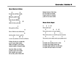 Entrada / Salida 9

Den Gloria A Dios

       A                   f#                 Entrégate hermano al Señor Jesús,
En siete días creó Dios al mundo,             El te ama aunque seas pecador,
     A                    f#                  El pagó el precio de tu salvación,
Adán pecó y perdió el cielo,                  y ahora eres una nueva creación.
A                      C#7
Jesús vino para redimirnos
    D                      E      E7
murió en la cruz y nos salvó.                 Deus Está Aqui

                A                             C     G C C7
Den gloria a Dios.                            Deus está aqui
                            f#                    F            G     C C7
Den al Señor sus alabanzas,                   Tão certo como o ar que respiro
                            D                     F               G         C a
denle poder, honor y gloria                   Tão certo como o a manhã que se levanta
       b          B7 E                            F            G              C
a una voz canten un himno al Señor.           Tão certo como este canto que podes ouvir.

A Moisés, Dios dijo: haz mi pueblo libre,     C                        G                             C
yo seré tu guía, siempre sígueme,             Tu   O   podes   ouvir correndo por entre os ramos
salidos ya de Egipto y el mar pasado,         Tu   O   podes   sentir cantando connosco aqui
cantaron y bailaron, se llenaron de júbilo.   Tu   O   podes   guardar quando por essa porta passa
                                              Tu   O   podes   sentir para sempre no teu coração
Jesús dijo a Pedro: ven te llamo,
el camino es duro, mas iré contigo
Pedro respondió: soy un pecador,
tiró sus redes y hacia el Señor corrió.
 