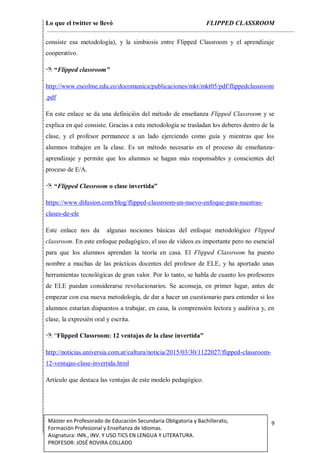 Lo que el twitter se llevó FLIPPED CLASSROOM
9Máster en Profesorado de Educación Secundaria Obligatoria y Bachillerato,
Formación Profesional y Enseñanza de Idiomas.
Asignatura: INN., INV. Y USO TICS EN LENGUA Y LITERATURA.
PROFESOR: JOSÉ ROVIRA COLLADO
consiste esa metodología), y la simbiosis entre Flipped Classroom y el aprendizaje
cooperativo.
 “Flipped classroom”
http://www.escolme.edu.co/docomunica/publicaciones/mkt/mkt05/pdf/flippedclassroom
.pdf
En este enlace se da una definición del método de enseñanza Flipped Classroom y se
explica en qué consiste. Gracias a esta metodología se trasladan los deberes dentro de la
clase, y el profesor permanece a un lado ejerciendo como guía y mientras que los
alumnos trabajen en la clase. Es un método necesario en el proceso de enseñanza-
aprendizaje y permite que los alumnos se hagan más responsables y conscientes del
proceso de E/A.
 “Flipped Classroom o clase invertida”
https://www.difusion.com/blog/flipped-classroom-un-nuevo-enfoque-para-nuestras-
clases-de-ele
Este enlace nos da algunas nociones básicas del enfoque metodológico Flipped
classroom. En este enfoque pedagógico, el uso de videos es importante pero no esencial
para que los alumnos aprendan la teoría en casa. El Flipped Classroom ha puesto
nombre a muchas de las prácticas docentes del profesor de ELE, y ha aportado unas
herramientas tecnológicas de gran valor. Por lo tanto, se habla de cuanto los profesores
de ELE puedan considerarse revolucionarios. Se aconseja, en primer lugar, antes de
empezar con esa nueva metodología, de dar a hacer un cuestionario para entender si los
alumnos estarían dispuestos a trabajar, en casa, la comprensión lectora y auditiva y, en
clase, la expresión oral y escrita.
 “Flipped Classroom: 12 ventajas de la clase invertida”
http://noticias.universia.com.ar/cultura/noticia/2015/03/30/1122027/flipped-classroom-
12-ventajas-clase-invertida.html
Artículo que destaca las ventajas de este modelo pedagógico.
 
