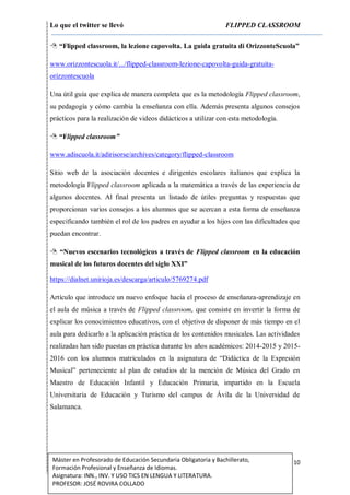 Lo que el twitter se llevó FLIPPED CLASSROOM
10Máster en Profesorado de Educación Secundaria Obligatoria y Bachillerato,
Formación Profesional y Enseñanza de Idiomas.
Asignatura: INN., INV. Y USO TICS EN LENGUA Y LITERATURA.
PROFESOR: JOSÉ ROVIRA COLLADO
 “Flipped classroom, la lezione capovolta. La guida gratuita di OrizzonteScuola”
www.orizzontescuola.it/.../flipped-classroom-lezione-capovolta-guida-gratuita-
orizzontescuola
Una útil guía que explica de manera completa que es la metodología Flipped classroom,
su pedagogía y cómo cambia la enseñanza con ella. Además presenta algunos consejos
prácticos para la realización de videos didácticos a utilizar con esta metodología.
 “Flipped classroom”
www.adiscuola.it/adirisorse/archives/category/flipped-classroom
Sitio web de la asociación docentes e dirigentes escolares italianos que explica la
metodología Flipped classroom aplicada a la matemática a través de las experiencia de
algunos docentes. Al final presenta un listado de útiles preguntas y respuestas que
proporcionan varios consejos a los alumnos que se acercan a esta forma de enseñanza
especificando también el rol de los padres en ayudar a los hijos con las dificultades que
puedan encontrar.
 “Nuevos escenarios tecnológicos a través de Flipped classroom en la educación
musical de los futuros docentes del siglo XXI”
https://dialnet.unirioja.es/descarga/articulo/5769274.pdf
Artículo que introduce un nuevo enfoque hacia el proceso de enseñanza-aprendizaje en
el aula de música a través de Flipped classroom, que consiste en invertir la forma de
explicar los conocimientos educativos, con el objetivo de disponer de más tiempo en el
aula para dedicarlo a la aplicación práctica de los contenidos musicales. Las actividades
realizadas han sido puestas en práctica durante los años académicos: 2014-2015 y 2015-
2016 con los alumnos matriculados en la asignatura de “Didáctica de la Expresión
Musical” perteneciente al plan de estudios de la mención de Música del Grado en
Maestro de Educación Infantil y Educación Primaria, impartido en la Escuela
Universitaria de Educación y Turismo del campus de Ávila de la Universidad de
Salamanca.
 