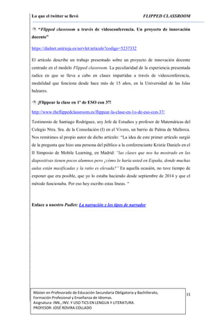 Lo que el twitter se llevó FLIPPED CLASSROOM
11Máster en Profesorado de Educación Secundaria Obligatoria y Bachillerato,
Formación Profesional y Enseñanza de Idiomas.
Asignatura: INN., INV. Y USO TICS EN LENGUA Y LITERATURA.
PROFESOR: JOSÉ ROVIRA COLLADO
 “Flipped classroom a través de videoconferencia. Un proyecto de innovación
docente”
https://dialnet.unirioja.es/servlet/articulo?codigo=5237332
El artículo describe un trabajo presentado sobre un proyecto de innovación docente
centrado en el modelo Flipped classroom. La peculiaridad de la experiencia presentada
radica en que se lleva a cabo en clases impartidas a través de videoconferencia,
modalidad que funciona desde hace más de 15 años, en la Universidad de las Islas
baleares.
 ¡Flippear la clase en 1º de ESO con 37!
http://www.theflippedclassroom.es/flippear-la-clase-en-1o-de-eso-con-37/
Testimonio de Santiago Rodríguez, soy Jefe de Estudios y profesor de Matemáticas del
Colegio Ntra. Sra. de la Consolación (I) en el Vivero, un barrio de Palma de Mallorca.
Nos remitimos al propio autor de dicho artículo: “La idea de este primer artículo surgió
de la pregunta que hizo una persona del público a la conferenciante Kristie Daniels en el
II Simposio de Mobile Learning, en Madrid: “las clases que nos ha mostrado en las
diapositivas tienen pocos alumnos pero ¿cómo lo haría usted en España, donde muchas
aulas están masificadas y la ratio es elevada?” En aquella ocasión, no tuve tiempo de
exponer que era posible, que yo lo estaba haciendo desde septiembre de 2014 y que el
método funcionaba. Por eso hoy escribo estas líneas. “
Enlace a nuestro Padlet: La narración y los tipos de narrador
 