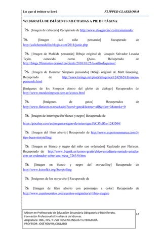 Lo que el twitter se llevó FLIPPED CLASSROOM
12Máster en Profesorado de Educación Secundaria Obligatoria y Bachillerato,
Formación Profesional y Enseñanza de Idiomas.
Asignatura: INN., INV. Y USO TICS EN LENGUA Y LITERATURA.
PROFESOR: JOSÉ ROVIRA COLLADO
WEBGRAFÍA DE IMÁGENES NO CITADAS A PIE DE PÁGINA:
 [Imagen de cabecera] Recuperado de http://www.eloygarciac.com/caminando/
 [Imagen del niño pensando] Recuperado de
http://calichemedellin.blogia.com/2014/junio.php
 [Imagen de Mafalda pensando] Dibujo original de Joaquín Salvador Lavado
Tejón, conocido como Quino. Recuperado de
http://blogs.20minutos.es/madrereciente/2010/10/25/la-silla-de-pensar/
 [Imagen de Hommer Simpson pensando] Dibujo original de Matt Groening.
Recuperado de http://www.taringa.net/posts/imagenes/12429658/Homero-
pensando.html
[Imágenes de los Simpson dentro del globo de diálogo] Recuperados de
http://www.mundosimpson.com.ar/iconos.html
 [Imágenes de gatos] Recuperados de
http://www.flaticon.es/resultados?word=gato&license=all&color=0&stroke=0
 [Imagen de interrogación blanco y negro] Recuperado de
https://pixabay.com/es/pregunta-signo-de-interrogaci%C3%B3n-1243504/
 [Imagen del libro abierto] Recuperado de http://www.expertosenmarca.com/5-
tips-buen-storytelling/
 [Imagen en blanco y negro del niño con ordenador] Realizado por Flaticon.
Recuperado de http://www.freepik.es/iconos-gratis/chico-estudiante-sentado-estudia-
con-un-ordenador-sobre-una-mesa_726350.htm
 [Imagen en blanco y negro del storytelling] Recuperado de
http://www.kstoolkit.org/Storytelling
 [Imágenes de los storycubes] Recuperado de
 [Imagen de libro abierto con personajes a color] Recuperado de
http://www.cuentoscortos.com/cuentos-originales/el-libro-magico
 