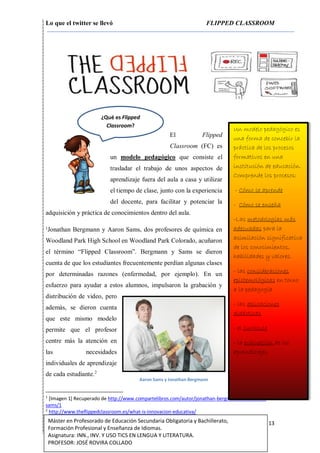 Lo que el twitter se llevó FLIPPED CLASSROOM
13Máster en Profesorado de Educación Secundaria Obligatoria y Bachillerato,
Formación Profesional y Enseñanza de Idiomas.
Asignatura: INN., INV. Y USO TICS EN LENGUA Y LITERATURA.
PROFESOR: JOSÉ ROVIRA COLLADO
El Flipped
Classroom (FC) es
un modelo pedagógico que consiste el
trasladar el trabajo de unos aspectos de
aprendizaje fuera del aula a casa y utilizar
el tiempo de clase, junto con la experiencia
del docente, para facilitar y potenciar la
adquisición y práctica de conocimientos dentro del aula.
1
Jonathan Bergmann y Aaron Sams, dos profesores de química en
Woodland Park High School en Woodland Park Colorado, acuñaron
el término “Flipped Classroom”. Bergmann y Sams se dieron
cuenta de que los estudiantes frecuentemente perdían algunas clases
por determinadas razones (enfermedad, por ejemplo). En un
esfuerzo para ayudar a estos alumnos, impulsaron la grabación y
distribución de video, pero
además, se dieron cuenta
que este mismo modelo
permite que el profesor
centre más la atención en
las necesidades
individuales de aprendizaje
de cada estudiante.2
1
[Imagen 1] Recuperado de http://www.compartelibros.com/autor/jonathan-bergmann-%7C-aaron-
sams/1
2
http://www.theflippedclassroom.es/what-is-innovacion-educativa/
Un modelo pedagógico es
una forma de concebir la
práctica de los procesos
formativos en una
institución de educación.
Comprende los procesos:
- Cómo se aprende
- Cómo se enseña
-Las metodologías más
adecuadas para la
asimilación significativa
de los conocimientos,
habilidades y valores.
- las consideraciones
epistemológicas en torno
a la pedagogía
- las aplicaciones
didácticas
- el currículo
- la evaluación de los
aprendizajes
¿Qué es Flipped
Classroom?
Aaron Sams y Jonathan Bergmann
 