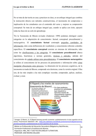 Lo que el twitter se llevó FLIPPED CLASSROOM
14Máster en Profesorado de Educación Secundaria Obligatoria y Bachillerato,
Formación Profesional y Enseñanza de Idiomas.
Asignatura: INN., INV. Y USO TICS EN LENGUA Y LITERATURA.
PROFESOR: JOSÉ ROVIRA COLLADO
No se trata de dar teoría en casa y practicar en clase, es un enfoque integral que combina
la instrucción directa con métodos constructivistas, el incremento de compromiso e
implicación de los estudiantes con el contenido del curso y mejorar su comprensión
conceptual. Se trata de un enfoque integral que, cuando se aplica con éxito, apoyará
todas las fases de un ciclo de aprendizaje.
3
En la Taxonomía de Bloom revisada (Anderson: 1999) podemos distinguir cuatro
categorías en la adquisición de conocimiento: factual, conceptual, procedimental y
metacognitiva. El conocimiento factual contempla pequeñas cantidades de
información, tales como definiciones de vocabulario y conocimiento referente a detalles
específicos. El conocimiento conceptual consiste en sistemas de información, tales
como las clasificaciones y las categorías. El conocimiento procedimental abarca
algoritmos, heurísticas o normas generales, técnicas y métodos, además del
conocimiento de cuándo utilizar estos procedimientos. El conocimiento metacognitivo
se refiere al conocimiento de los procesos de pensamiento e información sobre cómo
manipular eficazmente estos procesos. La dimensión de los procesos cognitivos, de la
taxonomía revisada de Bloom, comprende seis destrezas, como la versión original. Ellas
son, de las más simples a las más complejas: recordar, comprender, aplicar, analizar,
evaluar y crear.
3
[Imagen 2] Martín, A. El flipped learning permite aumentar cualitativamente el nivel cognitivo de las
tareas. Presentación Slideshare. URL: https://es.slideshare.net/alfredo.prietomartin/el-flipped-learning-
permite-aumentar-cualitativamente-el-nivel-cognitivo-de-las-tareas
 
