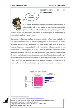 Lo que el twitter se llevó FLIPPED CLASSROOM
15Máster en Profesorado de Educación Secundaria Obligatoria y Bachillerato,
Formación Profesional y Enseñanza de Idiomas.
Asignatura: INN., INV. Y USO TICS EN LENGUA Y LITERATURA.
PROFESOR: JOSÉ ROVIRA COLLADO
PRESENTACIÓN DE LA
HERRAMIENTA
En el método pedagógico flipped classroom se dejan las tareas de
orden cognitivo inferior para realizar en casa (recordar, comprender,
aplicar) y en clase se trabajarán las de orden cognitivo superior en las
cuales el docente ejercerá un papel fundamental en la dinamización de la adquisición de
conocimiento (analizar, evaluar y crear).
4
Las tareas o trabajos que implican un proceso cognitivo inferior serán realizados en
casa. El exponente más claro de la tecnología flipped es el video (nosotros en nuestra
propuesta hemos utilizado, además de ésta, otras aplicaciones como se verá más
adelante). La primera parte de adquisición de conocimiento del alumno estaría en esta
primera toma de contacto previo en su casa a través de diferentes herramientas. Habrá
herramientas para que el profesor sepa qué alumnos han tenido contacto y han asimilado
de manera adecuada a esos conocimientos, esto es, cómo han trabajado con ellos, qué
dificultades encontraban de tipo conceptual, etc. para después aprovechar ese tiempo de
clase a hacer algo que realmente merezca la pena que realmente merezca la pena en
clase: pueden ser actividades prácticas, trabajo cooperativo, corrección de errores…
4
[Imagen 3] Recuperado de http://www.theflippedclassroom.es
¿Cómo
funciona?
 