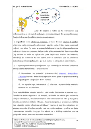 Lo que el twitter se llevó FLIPPED CLASSROOM
16Máster en Profesorado de Educación Secundaria Obligatoria y Bachillerato,
Formación Profesional y Enseñanza de Idiomas.
Asignatura: INN., INV. Y USO TICS EN LENGUA Y LITERATURA.
PROFESOR: JOSÉ ROVIRA COLLADO
Antes de empezar a hablar de las herramientas que
podemos aplicar en este método pedagógico hemos de distinguir dos grandes bloques en
función de la actuación del docente con respecto a éstos:
1) El profesor como selector de contenido. A través de unos criterios de calidad,
seleccionar cuáles son aquellos elementos y aquellas pautas (video, mapa conceptual,
podcast) son útiles. Por tanto, no es descabellada una formación del personal docente
en la selección de este contenido, incluso en las aplicaciones móviles. Sabemos que hay
(hay decenas de miles de aplicaciones para dispositivos móviles con contenido
educativo). La utilización de éstas deberá estar en coherencia con los contenidos
curriculares y métodos pedagógicos que cada alumno va a requerir en cada momento.
2) La segunda posibilidad es que el profesor vaya creando por sí mismo los contenidos
a través de unas herramientas. Triple distinción:
 Herramientas “de ordenador” (cliente-servidor) Camtasia, Wondershare,
Articulate que van a permitir que el profesor pueda grabar su propio contenido y
lo pueda poner a disposición de los alumnos
 En segundo lugar, herramientas 2.0 e incluso 3.0 para trabajar contenido
online en una red sincrónica.
Crear videolecciones, murales virtuales, cuestionarios interactivos o presentaciones;
controlar las tareas asignadas a tus alumnos, facilitarles un entorno para desarrollar
trabajos colaborativos, utilizar herramientas para comunicarse con ellos y divulgar lo
aprendido; evaluarlos mediante rúbricas… Toda la amalgama de aplicaciones existente
para educación permite seleccionar actividades y recursos de todo tipo, asignarlos a los
alumnos, controlar si los han revisado, crear tus propios guiones y resolver sus dudas
con numerosos materiales de apoyo. Pero además, en la Red hay multitud de recursos
que pueden servirte para darle la vuelta a nuestra clase.
¿Con qué
herramientas
contamos los
profesores?
 