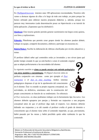 Lo que el twitter se llevó FLIPPED CLASSROOM
17Máster en Profesorado de Educación Secundaria Obligatoria y Bachillerato,
Formación Profesional y Enseñanza de Idiomas.
Asignatura: INN., INV. Y USO TICS EN LENGUA Y LITERATURA.
PROFESOR: JOSÉ ROVIRA COLLADO
En Theflippedclassroom tenemos unas 100 aplicaciones recomendadas. Nosotros sólo
vamos a destacar algunas de ellas a lo largo de todo este trabajo, en parte porque las
hemos utilizado para elaborar nuestra propuesta didáctica y, además, porque nos
parecen muy interesantes (cada denominación posee un hipervínculo a un tutorial de
dicha aplicación. ¡Esperamos que los disfrutéis!):
Quizbean: Este recurso gratuito permite generar cuestionarios tan largos como quieras,
con fotos y explicaciones.
Edmodo: Plataforma que permite crear grupos donde los alumnos pueden debatir,
trabajar en equipo, compartir documentos, elaborar y participar en encuestas etc.
RubricMaker: Facilita la elaboración de rúbricas clasificadas por niveles educativos y
temas.
El profesor deberá saber qué contenidos están ya inventados y nos sirven (para qué
perder tiempo creando lo que ya está hecho) o crear el contenido original
que se adapte perfectamente a las necesidades del alumno.
La siguiente cuestión es cómo se puede encajar este método pedagógico
con otros modelos o metodologías. El flipped classrom entra en
perfecta conjunción con sistemas como por ejemplo el Peer
instruction o el Just in time teaching. Ambos sistemas
pedagógicos disponen el eje de la aprehensión del conocimiento
en el alumno. Éste va creando su propio esquema conceptual, sus
actividades, en definitiva, estaríamos ante la construcción del
propio conocimiento en función de su rendimiento. En referencia
al Peer instruction, en clase podríamos trabajar con la herramienta tipo Socrative. Los
alumnos deberán agruparse por parejas y formular sus respuestas a una pregunta
conceptual antes de que el profesor diga nada al respecto. Los alumnos deberán
defender sus respuestas y es ahí cuando el profesor evalúa el grado de dominio o
conocimiento que el alumno tiene sobre el contenido impartido, ya que, previamente,
habrá paseado por las mesas y habrá percibido quién saber realmente lo que ha
contestado.
 