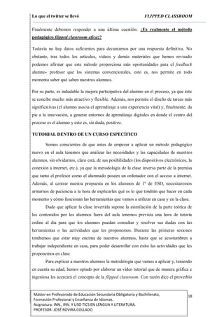 Lo que el twitter se llevó FLIPPED CLASSROOM
18Máster en Profesorado de Educación Secundaria Obligatoria y Bachillerato,
Formación Profesional y Enseñanza de Idiomas.
Asignatura: INN., INV. Y USO TICS EN LENGUA Y LITERATURA.
PROFESOR: JOSÉ ROVIRA COLLADO
Finalmente debemos responder a una última cuestión: ¿Es realmente el método
pedagógico flipped classroom eficaz?
Todavía no hay datos suficientes para decantarnos por una respuesta definitiva. No
obstante, tras todos los artículos, vídeos y demás materiales que hemos revisado
podemos afirmar que este método proporciona más oportunidades para el feedback
alumno- profesor que los sistemas convencionales, esto es, nos permite en todo
momento saber qué saben nuestros alumnos.
Por su parte, es indudable la mejora participativa del alumno en el proceso, ya que éste
se concibe mucho más atractivo y flexible. Además, nos permite el diseño de tareas más
significativas (el alumno asocia el aprendizaje a una experiencia vital) y, finalmente, da
pie a la innovación, a generar entornos de aprendizaje digitales en donde el centro del
proceso es el alumno y esto es, sin duda, positivo.
TUTORIAL DENTRO DE UN CURSO ESPECÍFICO
Somos conscientes de que antes de empezar a aplicar un método pedagógico
nuevo en el aula tenemos que analizar las necesidades y las capacidades de nuestros
alumnos, sin olvidarnos, claro está, de sus posibilidades (los dispositivos electrónicos, la
conexión a internet, etc.), ya que la metodología de la clase inversa parte de la premisa
que tanto el profesor como el alumnado poseen un ordenador con el acceso a internet.
Además, al centrar nuestra propuesta en los alumnos de 1º de ESO, necesitaremos
armarnos de paciencia a la hora de explicarles qué es lo que tendrán que hacer en cada
momento y cómo funcionan las herramientas que vamos a utilizar en casa y en la clase.
Dado que aplicar la clase invertida supone la asimilación de la parte teórica de
los contenidos por los alumnos fuera del aula tenemos prevista una hora de tutoría
online al día para que los alumnos puedan consultar y resolver sus dudas con las
herramientas o las actividades que les proponemos. Durante las primeras sesiones
tendremos que estar muy encima de nuestros alumnos, hasta que se acostumbren a
trabajar independiente en casa, para poder desarrollar con éxito las actividades que les
proponemos en clase.
Para explicar a nuestros alumnos la metodología que vamos a aplicar y, teniendo
en cuenta su edad, hemos optado por elaborar un vídeo tutorial que de manera gráfica e
ingeniosa les acercará el concepto de la flipped classroom. Con razón dice el proverbio
 