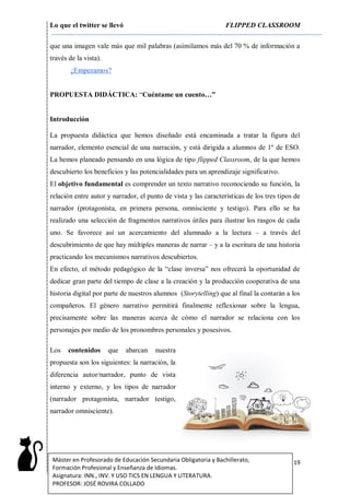 Lo que el twitter se llevó FLIPPED CLASSROOM
19Máster en Profesorado de Educación Secundaria Obligatoria y Bachillerato,
Formación Profesional y Enseñanza de Idiomas.
Asignatura: INN., INV. Y USO TICS EN LENGUA Y LITERATURA.
PROFESOR: JOSÉ ROVIRA COLLADO
que una imagen vale más que mil palabras (asimilamos más del 70 % de información a
través de la vista).
¿Empezamos?
PROPUESTA DIDÁCTICA: “Cuéntame un cuento…”
Introducción
La propuesta didáctica que hemos diseñado está encaminada a tratar la figura del
narrador, elemento esencial de una narración, y está dirigida a alumnos de 1º de ESO.
La hemos planeado pensando en una lógica de tipo flipped Classroom, de la que hemos
descubierto los beneficios y las potencialidades para un aprendizaje significativo.
El objetivo fundamental es comprender un texto narrativo reconociendo su función, la
relación entre autor y narrador, el punto de vista y las características de los tres tipos de
narrador (protagonista, en primera persona, omnisciente y testigo). Para ello se ha
realizado una selección de fragmentos narrativos útiles para ilustrar los rasgos de cada
uno. Se favorece así un acercamiento del alumnado a la lectura – a través del
descubrimiento de que hay múltiples maneras de narrar – y a la escritura de una historia
practicando los mecanismos narrativos descubiertos.
En efecto, el método pedagógico de la “clase inversa” nos ofrecerá la oportunidad de
dedicar gran parte del tiempo de clase a la creación y la producción cooperativa de una
historia digital por parte de nuestros alumnos (Storytelling) que al final la contarán a los
compañeros. El género narrativo permitirá finalmente reflexionar sobre la lengua,
precisamente sobre las maneras acerca de cómo el narrador se relaciona con los
personajes por medio de los pronombres personales y posesivos.
Los contenidos que abarcan nuestra
propuesta son los siguientes: la narración, la
diferencia autor/narrador, punto de vista
interno y externo, y los tipos de narrador
(narrador protagonista, narrador testigo,
narrador omnisciente).
 