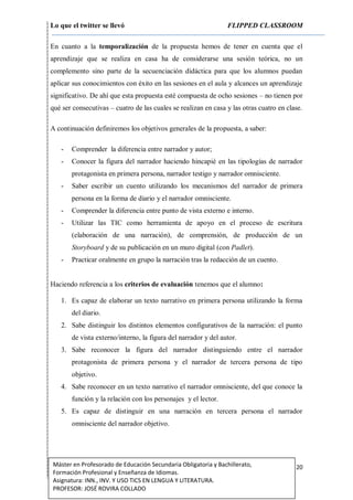 Lo que el twitter se llevó FLIPPED CLASSROOM
20Máster en Profesorado de Educación Secundaria Obligatoria y Bachillerato,
Formación Profesional y Enseñanza de Idiomas.
Asignatura: INN., INV. Y USO TICS EN LENGUA Y LITERATURA.
PROFESOR: JOSÉ ROVIRA COLLADO
En cuanto a la temporalización de la propuesta hemos de tener en cuenta que el
aprendizaje que se realiza en casa ha de considerarse una sesión teórica, no un
complemento sino parte de la secuenciación didáctica para que los alumnos puedan
aplicar sus conocimientos con éxito en las sesiones en el aula y alcances un aprendizaje
significativo. De ahí que esta propuesta esté compuesta de ocho sesiones – no tienen por
qué ser consecutivas – cuatro de las cuales se realizan en casa y las otras cuatro en clase.
A continuación definiremos los objetivos generales de la propuesta, a saber:
- Comprender la diferencia entre narrador y autor;
- Conocer la figura del narrador haciendo hincapié en las tipologías de narrador
protagonista en primera persona, narrador testigo y narrador omnisciente.
- Saber escribir un cuento utilizando los mecanismos del narrador de primera
persona en la forma de diario y el narrador omnisciente.
- Comprender la diferencia entre punto de vista externo e interno.
- Utilizar las TIC como herramienta de apoyo en el proceso de escritura
(elaboración de una narración), de comprensión, de producción de un
Storyboard y de su publicación en un muro digital (con Padlet).
- Practicar oralmente en grupo la narración tras la redacción de un cuento.
Haciendo referencia a los criterios de evaluación tenemos que el alumno:
1. Es capaz de elaborar un texto narrativo en primera persona utilizando la forma
del diario.
2. Sabe distinguir los distintos elementos configurativos de la narración: el punto
de vista externo/interno, la figura del narrador y del autor.
3. Sabe reconocer la figura del narrador distinguiendo entre el narrador
protagonista de primera persona y el narrador de tercera persona de tipo
objetivo.
4. Sabe reconocer en un texto narrativo el narrador omnisciente, del que conoce la
función y la relación con los personajes y el lector.
5. Es capaz de distinguir en una narración en tercera persona el narrador
omnisciente del narrador objetivo.
 