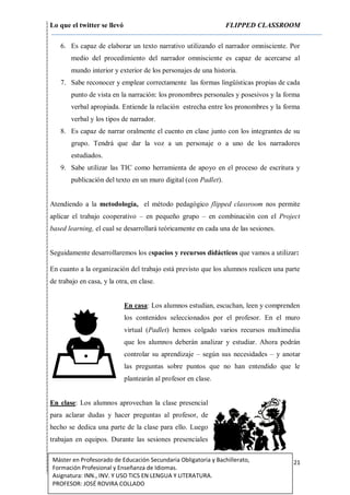 Lo que el twitter se llevó FLIPPED CLASSROOM
21Máster en Profesorado de Educación Secundaria Obligatoria y Bachillerato,
Formación Profesional y Enseñanza de Idiomas.
Asignatura: INN., INV. Y USO TICS EN LENGUA Y LITERATURA.
PROFESOR: JOSÉ ROVIRA COLLADO
6. Es capaz de elaborar un texto narrativo utilizando el narrador omnisciente. Por
medio del procedimiento del narrador omnisciente es capaz de acercarse al
mundo interior y exterior de los personajes de una historia.
7. Sabe reconocer y emplear correctamente las formas lingüísticas propias de cada
punto de vista en la narración: los pronombres personales y posesivos y la forma
verbal apropiada. Entiende la relación estrecha entre los pronombres y la forma
verbal y los tipos de narrador.
8. Es capaz de narrar oralmente el cuento en clase junto con los integrantes de su
grupo. Tendrá que dar la voz a un personaje o a uno de los narradores
estudiados.
9. Sabe utilizar las TIC como herramienta de apoyo en el proceso de escritura y
publicación del texto en un muro digital (con Padlet).
Atendiendo a la metodología, el método pedagógico flipped classroom nos permite
aplicar el trabajo cooperativo – en pequeño grupo – en combinación con el Project
based learning, el cual se desarrollará teóricamente en cada una de las sesiones.
Seguidamente desarrollaremos los espacios y recursos didácticos que vamos a utilizar:
En cuanto a la organización del trabajo está previsto que los alumnos realicen una parte
de trabajo en casa, y la otra, en clase.
En casa: Los alumnos estudian, escuchan, leen y comprenden
los contenidos seleccionados por el profesor. En el muro
virtual (Padlet) hemos colgado varios recursos multimedia
que los alumnos deberán analizar y estudiar. Ahora podrán
controlar su aprendizaje – según sus necesidades – y anotar
las preguntas sobre puntos que no han entendido que le
plantearán al profesor en clase.
En clase: Los alumnos aprovechan la clase presencial
para aclarar dudas y hacer preguntas al profesor, de
hecho se dedica una parte de la clase para ello. Luego
trabajan en equipos. Durante las sesiones presenciales
 