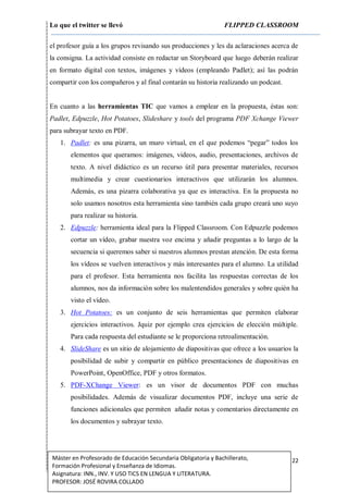 Lo que el twitter se llevó FLIPPED CLASSROOM
22Máster en Profesorado de Educación Secundaria Obligatoria y Bachillerato,
Formación Profesional y Enseñanza de Idiomas.
Asignatura: INN., INV. Y USO TICS EN LENGUA Y LITERATURA.
PROFESOR: JOSÉ ROVIRA COLLADO
el profesor guía a los grupos revisando sus producciones y les da aclaraciones acerca de
la consigna. La actividad consiste en redactar un Storyboard que luego deberán realizar
en formato digital con textos, imágenes y vídeos (empleando Padlet); así las podrán
compartir con los compañeros y al final contarán su historia realizando un podcast.
En cuanto a las herramientas TIC que vamos a emplear en la propuesta, éstas son:
Padlet, Edpuzzle, Hot Potatoes, Slideshare y tools del programa PDF Xchange Viewer
para subrayar texto en PDF.
1. Padlet: es una pizarra, un muro virtual, en el que podemos “pegar” todos los
elementos que queramos: imágenes, videos, audio, presentaciones, archivos de
texto. A nivel didáctico es un recurso útil para presentar materiales, recursos
multimedia y crear cuestionarios interactivos que utilizarán los alumnos.
Además, es una pizarra colaborativa ya que es interactiva. En la propuesta no
solo usamos nosotros esta herramienta sino también cada grupo creará uno suyo
para realizar su historia.
2. Edpuzzle: herramienta ideal para la Flipped Classroom. Con Edpuzzle podemos
cortar un vídeo, grabar nuestra voz encima y añadir preguntas a lo largo de la
secuencia si queremos saber si nuestros alumnos prestan atención. De esta forma
los vídeos se vuelven interactivos y más interesantes para el alumno. La utilidad
para el profesor. Esta herramienta nos facilita las respuestas correctas de los
alumnos, nos da información sobre los malentendidos generales y sobre quién ha
visto el vídeo.
3. Hot Potatoes: es un conjunto de seis herramientas que permiten elaborar
ejercicios interactivos. Jquiz por ejemplo crea ejercicios de elección múltiple.
Para cada respuesta del estudiante se le proporciona retroalimentación.
4. SlideShare es un sitio de alojamiento de diapositivas que ofrece a los usuarios la
posibilidad de subir y compartir en público presentaciones de diapositivas en
PowerPoint, OpenOffice, PDF y otros formatos.
5. PDF-XChange Viewer: es un visor de documentos PDF con muchas
posibilidades. Además de visualizar documentos PDF, incluye una serie de
funciones adicionales que permiten añadir notas y comentarios directamente en
los documentos y subrayar texto.
 