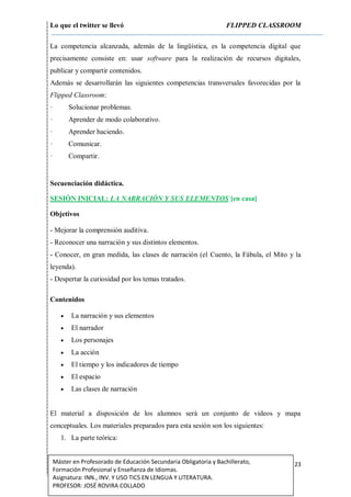 Lo que el twitter se llevó FLIPPED CLASSROOM
23Máster en Profesorado de Educación Secundaria Obligatoria y Bachillerato,
Formación Profesional y Enseñanza de Idiomas.
Asignatura: INN., INV. Y USO TICS EN LENGUA Y LITERATURA.
PROFESOR: JOSÉ ROVIRA COLLADO
La competencia alcanzada, además de la lingüística, es la competencia digital que
precisamente consiste en: usar software para la realización de recursos digitales,
publicar y compartir contenidos.
Además se desarrollarán las siguientes competencias transversales favorecidas por la
Flipped Classroom:
· Solucionar problemas.
· Aprender de modo colaborativo.
· Aprender haciendo.
· Comunicar.
· Compartir.
Secuenciación didáctica.
SESIÓN INICIAL: LA NARRACIÓN Y SUS ELEMENTOS [en casa]
Objetivos
- Mejorar la comprensión auditiva.
- Reconocer una narración y sus distintos elementos.
- Conocer, en gran medida, las clases de narración (el Cuento, la Fábula, el Mito y la
leyenda).
- Despertar la curiosidad por los temas tratados.
Contenidos
 La narración y sus elementos
 El narrador
 Los personajes
 La acción
 El tiempo y los indicadores de tiempo
 El espacio
 Las clases de narración
El material a disposición de los alumnos será un conjunto de videos y mapa
conceptuales. Los materiales preparados para esta sesión son los siguientes:
1. La parte teórica:
 