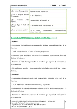 Lo que el twitter se llevó FLIPPED CLASSROOM
26Máster en Profesorado de Educación Secundaria Obligatoria y Bachillerato,
Formación Profesional y Enseñanza de Idiomas.
Asignatura: INN., INV. Y USO TICS EN LENGUA Y LITERATURA.
PROFESOR: JOSÉ ROVIRA COLLADO
¿Qué desea el protagonista? (Un tesoro, el amor, el poder, etc.)
¿Cómo se desplaza durante
la aventura?
(A pie, a caballo, etc.)
¿Qué obstáculos debe
superar?
(Montañas, mares, persecuciones, etc.)
¿Dónde llega al final del
viaje?
(A una isla, a un pueblo, a un país lejano, etc.)
¿Cómo termina el cuento? (Así fue… Al fin… Y colorín colorado... Y comieron perdices y
vivieron felices, etc.)
2ª SESIÓN: DIFERENCIA ENTRE AUTOR Y NARRADOR [en casa]
Objetivos:
- Aproximarse al conocimiento de otros mundos (reales o imaginarios) a través de la
literatura.
- Usar la biblioteca virtual de forma autónoma y responsable.
- Leer con la ayuda del profesor textos literarios para formar la personalidad literaria y
disfrutar de la lectura.
- Fomentar el hábito lector por medio de iniciativas que impulsan la realización de
lecturas amenas.
- Diferenciar entre narrador y autor y desarrollar la distinción entre mundo real y mundo
ficcional.
Contenidos:
- Aproximación al conocimiento de otros mundos (reales o imaginarios) a través de la
literatura.
- Uso de la biblioteca virtual de forma autónoma y responsable.
- Lectura guiada de textos literarios para la formación de la personalidad literaria y el
disfrute de la lectura.
- Fomento del hábito lector por medio de iniciativas que impulsan la realización de
lecturas amenas.
 