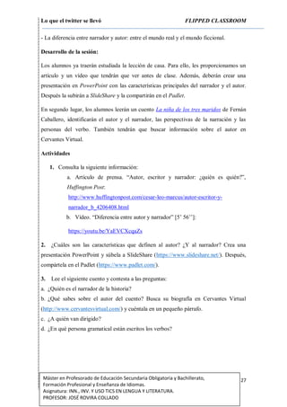 Lo que el twitter se llevó FLIPPED CLASSROOM
27Máster en Profesorado de Educación Secundaria Obligatoria y Bachillerato,
Formación Profesional y Enseñanza de Idiomas.
Asignatura: INN., INV. Y USO TICS EN LENGUA Y LITERATURA.
PROFESOR: JOSÉ ROVIRA COLLADO
- La diferencia entre narrador y autor: entre el mundo real y el mundo ficcional.
Desarrollo de la sesión:
Los alumnos ya traerán estudiada la lección de casa. Para ello, les proporcionamos un
artículo y un vídeo que tendrán que ver antes de clase. Además, deberán crear una
presentación en PowerPoint con las características principales del narrador y el autor.
Después la subirán a SlideShare y la compartirán en el Padlet.
En segundo lugar, los alumnos leerán un cuento La niña de los tres maridos de Fernán
Caballero, identificarán el autor y el narrador, las perspectivas de la narración y las
personas del verbo. También tendrán que buscar información sobre el autor en
Cervantes Virtual.
Actividades
1. Consulta la siguiente información:
a. Artículo de prensa. “Autor, escritor y narrador: ¿quién es quién?”,
Huffington Post:
http://www.huffingtonpost.com/cesar-leo-marcus/autor-escritor-y-
narrador_b_4206408.html
b. Vídeo. “Diferencia entre autor y narrador” [5’ 56’’]:
https://youtu.be/YaEVCXcqaZs
2. ¿Cuáles son las características que definen al autor? ¿Y al narrador? Crea una
presentación PowerPoint y súbela a SlideShare (https://www.slideshare.net/). Después,
compártela en el Padlet (https://www.padlet.com/).
3. Lee el siguiente cuento y contesta a las preguntas:
a. ¿Quién es el narrador de la historia?
b. ¿Qué sabes sobre el autor del cuento? Busca su biografía en Cervantes Virtual
(http://www.cervantesvirtual.com/) y cuéntala en un pequeño párrafo.
c. ¿A quién van dirigido?
d. ¿En qué persona gramatical están escritos los verbos?
 