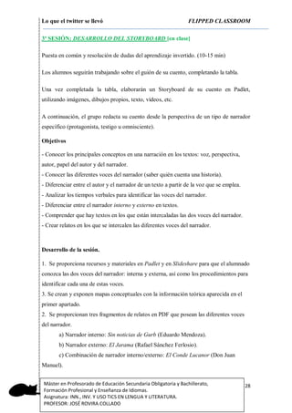 Lo que el twitter se llevó FLIPPED CLASSROOM
28Máster en Profesorado de Educación Secundaria Obligatoria y Bachillerato,
Formación Profesional y Enseñanza de Idiomas.
Asignatura: INN., INV. Y USO TICS EN LENGUA Y LITERATURA.
PROFESOR: JOSÉ ROVIRA COLLADO
3ª SESIÓN: DESARROLLO DEL STORYBOARD [en clase]
Puesta en común y resolución de dudas del aprendizaje invertido. (10-15 min)
Los alumnos seguirán trabajando sobre el guión de su cuento, completando la tabla.
Una vez completada la tabla, elaborarán un Storyboard de su cuento en Padlet,
utilizando imágenes, dibujos propios, texto, vídeos, etc.
A continuación, el grupo redacta su cuento desde la perspectiva de un tipo de narrador
específico (protagonista, testigo u omnisciente).
Objetivos
- Conocer los principales conceptos en una narración en los textos: voz, perspectiva,
autor, papel del autor y del narrador.
- Conocer las diferentes voces del narrador (saber quién cuenta una historia).
- Diferenciar entre el autor y el narrador de un texto a partir de la voz que se emplea.
- Analizar los tiempos verbales para identificar las voces del narrador.
- Diferenciar entre el narrador interno y externo en textos.
- Comprender que hay textos en los que están intercaladas las dos voces del narrador.
- Crear relatos en los que se intercalen las diferentes voces del narrador.
Desarrollo de la sesión.
1. Se proporciona recursos y materiales en Padlet y en Slideshare para que el alumnado
conozca las dos voces del narrador: interna y externa, así como los procedimientos para
identificar cada una de estas voces.
3. Se crean y exponen mapas conceptuales con la información teórica aparecida en el
primer apartado.
2. Se proporcionan tres fragmentos de relatos en PDF que posean las diferentes voces
del narrador.
a) Narrador interno: Sin noticias de Gurb (Eduardo Mendoza).
b) Narrador externo: El Jarama (Rafael Sánchez Ferlosio).
c) Combinación de narrador interno/externo: El Conde Lucanor (Don Juan
Manuel).
 