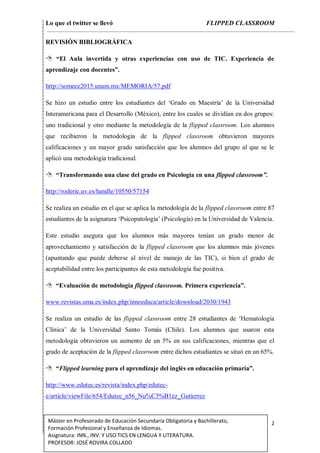Lo que el twitter se llevó FLIPPED CLASSROOM
2Máster en Profesorado de Educación Secundaria Obligatoria y Bachillerato,
Formación Profesional y Enseñanza de Idiomas.
Asignatura: INN., INV. Y USO TICS EN LENGUA Y LITERATURA.
PROFESOR: JOSÉ ROVIRA COLLADO
REVISIÓN BIBLIOGRÁFICA
 “El Aula invertida y otras experiencias con uso de TIC. Experiencia de
aprendizaje con docentes”.
http://somece2015.unam.mx/MEMORIA/57.pdf
Se hizo un estudio entre los estudiantes del ‘Grado en Maestría’ de la Universidad
Interamericana para el Desarrollo (México), entre los cuales se dividían en dos grupos:
uno tradicional y otro mediante la metodología de la flipped classroom. Los alumnos
que recibieron la metodología de la flipped classroom obtuvieron mayores
calificaciones y un mayor grado satisfacción que los alumnos del grupo al que se le
aplicó una metodología tradicional.
 “Transformando una clase del grado en Psicología en una flipped classroom”.
http://roderic.uv.es/handle/10550/57154
Se realiza un estudio en el que se aplica la metodología de la flipped classroom entre 87
estudiantes de la asignatura ‘Psicopatología’ (Psicología) en la Universidad de Valencia.
Este estudio asegura que los alumnos más mayores tenían un grado menor de
aprovechamiento y satisfacción de la flipped classroom que los alumnos más jóvenes
(apuntando que puede deberse al nivel de manejo de las TIC), si bien el grado de
aceptabilidad entre los participantes de esta metodología fue positiva.
 “Evaluación de metodología flipped classroom. Primera experiencia”.
www.revistas.uma.es/index.php/innoeduca/article/download/2030/1943
Se realiza un estudio de las flipped classroom entre 28 estudiantes de ‘Hematología
Clínica’ de la Universidad Santo Tomás (Chile). Los alumnos que usaron esta
metodología obtuvieron un aumento de un 5% en sus calificaciones, mientras que el
grado de aceptación de la flipped classroom entre dichos estudiantes se situó en un 65%.
 “Flipped learning para el aprendizaje del inglés en educación primaria”.
http://www.edutec.es/revista/index.php/edutec-
e/article/viewFile/654/Edutec_n56_Nu%C3%B1ez_Gutierrez
 