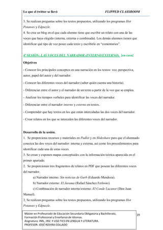 Lo que el twitter se llevó FLIPPED CLASSROOM
29Máster en Profesorado de Educación Secundaria Obligatoria y Bachillerato,
Formación Profesional y Enseñanza de Idiomas.
Asignatura: INN., INV. Y USO TICS EN LENGUA Y LITERATURA.
PROFESOR: JOSÉ ROVIRA COLLADO
3. Se realizan preguntas sobre los textos propuestos, utilizando los programas Hot
Potatoes y Edpuzzle.
4. Se crea un blog en el que cada alumno tiene que escribir un relato con una de las
voces que haya elegido (interna, externa o combinada). Los demás alumnos tienen que
identificar qué tipo de voz posee cada texto y escribirlo en “comentarios”.
4ª SESIÓN: LAS VOCES DEL NARRADOR (INTERNO/EXTERNO) [en casa]
Objetivos
- Conocer los principales conceptos en una narración en los textos: voz, perspectiva,
autor, papel del autor y del narrador.
- Conocer las diferentes voces del narrador (saber quién cuenta una historia).
- Diferenciar entre el autor y el narrador de un texto a partir de la voz que se emplea.
- Analizar los tiempos verbales para identificar las voces del narrador.
- Diferenciar entre el narrador interno y externo en textos..
- Comprender que hay textos en los que están intercaladas las dos voces del narrador.
- Crear relatos en los que se intercalen las diferentes voces del narrador.
Desarrollo de la sesión.
1. Se proporciona recursos y materiales en Padlet y en Slideshare para que el alumnado
conozca las dos voces del narrador: interna y externa, así como los procedimientos para
identificar cada una de estas voces.
3. Se crean y exponen mapas conceptuales con la información teórica aparecida en el
primer apartado.
2. Se proporcionan tres fragmentos de relatos en PDF que posean las diferentes voces
del narrador.
a) Narrador interno: Sin noticias de Gurb (Eduardo Mendoza).
b) Narrador externo: El Jarama (Rafael Sánchez Ferlosio).
c) Combinación de narrador interno/externo: El Conde Lucanor (Don Juan
Manuel).
3. Se realizan preguntas sobre los textos propuestos, utilizando los programas Hot
Potatoes y Edpuzzle.
 