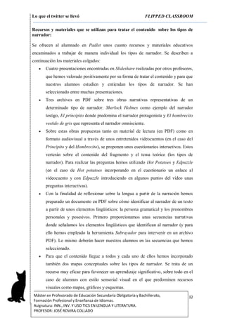 Lo que el twitter se llevó FLIPPED CLASSROOM
32Máster en Profesorado de Educación Secundaria Obligatoria y Bachillerato,
Formación Profesional y Enseñanza de Idiomas.
Asignatura: INN., INV. Y USO TICS EN LENGUA Y LITERATURA.
PROFESOR: JOSÉ ROVIRA COLLADO
Recursos y materiales que se utilizan para tratar el contenido sobre los tipos de
narrador:
Se ofrecen al alumnado en Padlet unos cuanto recursos y materiales educativos
encaminados a trabajar de manera individual los tipos de narrador. Se describen a
continuación los materiales colgados:
 Cuatro presentaciones encontradas en Slideshare realizadas por otros profesores,
que hemos valorado positivamente por su forma de tratar el contenido y para que
nuestros alumnos estudien y entiendan los tipos de narrador. Se han
seleccionado entre muchas presentaciones.
 Tres archivos en PDF sobre tres obras narrativas representativas de un
determinado tipo de narrador: Sherlock Holmes como ejemplo del narrador
testigo, El principito donde predomina el narrador protagonista y El hombrecito
vestido de gris que representa el narrador omnisciente.
 Sobre estas obras propuestas tanto en material de lectura (en PDF) como en
formato audiovisual a través de unos entretenidos videocuentos (en el caso del
Principito y del Hombrecito), se proponen unos cuestionarios interactivos. Estos
verterán sobre el contenido del fragmento y el tema teórico (los tipos de
narrador). Para realizar las preguntas hemos utilizado Hot Potatoes y Edpuzzle
(en el caso de Hot potatoes incorporando en el cuestionario un enlace al
videocuento y con Edpuzzle introduciendo en algunos puntos del vídeo unas
preguntas interactivas).
 Con la finalidad de reflexionar sobre la lengua a partir de la narración hemos
preparado un documento en PDF sobre cómo identificar al narrador de un texto
a partir de unos elementos lingüísticos: la persona gramatical y los pronombres
personales y posesivos. Primero proporcionamos unas secuencias narrativas
donde señalamos los elementos lingüísticos que identifican al narrador (y para
ello hemos empleado la herramienta Subrayador para intervenir en un archivo
PDF). Lo mismo deberán hacer nuestros alumnos en las secuencias que hemos
seleccionado.
 Para que el contenido llegue a todos y cada uno de ellos hemos incorporado
también dos mapas conceptuales sobre los tipos de narrador. Se trata de un
recurso muy eficaz para favorecer un aprendizaje significativo, sobre todo en el
caso de alumnos con estilo sensorial visual en el que predominen recursos
visuales como mapas, gráficos y esquemas.
 