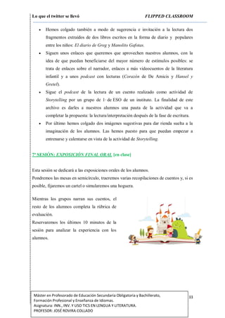 Lo que el twitter se llevó FLIPPED CLASSROOM
33Máster en Profesorado de Educación Secundaria Obligatoria y Bachillerato,
Formación Profesional y Enseñanza de Idiomas.
Asignatura: INN., INV. Y USO TICS EN LENGUA Y LITERATURA.
PROFESOR: JOSÉ ROVIRA COLLADO
 Hemos colgado también a modo de sugerencia e invitación a la lectura dos
fragmentos extraídos de dos libros escritos en la forma de diario y populares
entre los niños: El diario de Greg y Manolito Gafotas.
 Siguen unos enlaces que queremos que aprovechen nuestros alumnos, con la
idea de que puedan beneficiarse del mayor número de estímulos posibles: se
trata de enlaces sobre el narrador, enlaces a más videocuentos de la literatura
infantil y a unos podcast con lecturas (Corazón de De Amicis y Hansel y
Gretel).
 Sigue el podcast de la lectura de un cuento realizado como actividad de
Storytelling por un grupo de 1o
de ESO de un instituto. La finalidad de este
archivo es darles a nuestros alumnos una pauta de la actividad que va a
completar la propuesta: la lectura/interpretación después de la fase de escritura.
 Por último hemos colgado dos imágenes sugestivas para dar rienda suelta a la
imaginación de los alumnos. Las hemos puesto para que puedan empezar a
entrenarse y calentarse en vista de la actividad de Storytelling.
7ª SESIÓN: EXPOSICIÓN FINAL ORAL [en clase]
Esta sesión se dedicará a las exposiciones orales de los alumnos.
Pondremos las mesas en semicírculo, traeremos varias recopilaciones de cuentos y, si es
posible, fijaremos un cartel o simularemos una hoguera.
Mientras los grupos narran sus cuentos, el
resto de los alumnos completa la rúbrica de
evaluación.
Reservaremos los últimos 10 minutos de la
sesión para analizar la experiencia con los
alumnos.
 