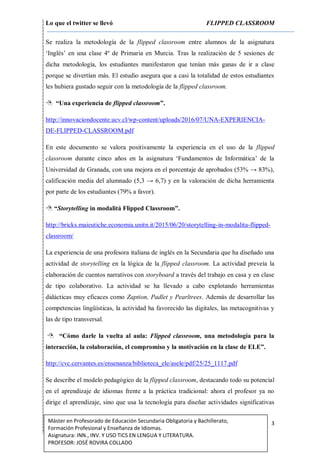 Lo que el twitter se llevó FLIPPED CLASSROOM
3Máster en Profesorado de Educación Secundaria Obligatoria y Bachillerato,
Formación Profesional y Enseñanza de Idiomas.
Asignatura: INN., INV. Y USO TICS EN LENGUA Y LITERATURA.
PROFESOR: JOSÉ ROVIRA COLLADO
Se realiza la metodología de la flipped classroom entre alumnos de la asignatura
‘Inglés’ en una clase 4º de Primaria en Murcia. Tras la realización de 5 sesiones de
dicha metodología, los estudiantes manifestaron que tenían más ganas de ir a clase
porque se divertían más. El estudio asegura que a casi la totalidad de estos estudiantes
les hubiera gustado seguir con la metodología de la flipped classroom.
 “Una experiencia de flipped classroom”.
http://innovaciondocente.ucv.cl/wp-content/uploads/2016/07/UNA-EXPERIENCIA-
DE-FLIPPED-CLASSROOM.pdf
En este documento se valora positivamente la experiencia en el uso de la flipped
classroom durante cinco años en la asignatura ‘Fundamentos de Informática’ de la
Universidad de Granada, con una mejora en el porcentaje de aprobados (53% → 83%),
calificación media del alumnado (5,3 → 6,7) y en la valoración de dicha herramienta
por parte de los estudiantes (79% a favor).
 “Storytelling in modalitá Flipped Classroom”.
http://bricks.maieutiche.economia.unitn.it/2015/06/20/storytelling-in-modalita-flipped-
classroom/
La experiencia de una profesora italiana de inglés en la Secundaria que ha diseñado una
actividad de storytelling en la lógica de la flipped classroom. La actividad preveía la
elaboración de cuentos narrativos con storyboard a través del trabajo en casa y en clase
de tipo colaborativo. La actividad se ha llevado a cabo explotando herramientas
didácticas muy eficaces como Zaption, Padlet y Pearltrees. Además de desarrollar las
competencias lingüísticas, la actividad ha favorecido las digitales, las metacognitivas y
las de tipo transversal.
 “Cómo darle la vuelta al aula: Flipped classroom, una metodología para la
interacción, la colaboración, el compromiso y la motivación en la clase de ELE”.
http://cvc.cervantes.es/ensenanza/biblioteca_ele/asele/pdf/25/25_1117.pdf
Se describe el modelo pedagógico de la flipped classroom, destacando todo su potencial
en el aprendizaje de idiomas frente a la práctica tradicional: ahora el profesor ya no
dirige el aprendizaje, sino que usa la tecnología para diseñar actividades significativas
 