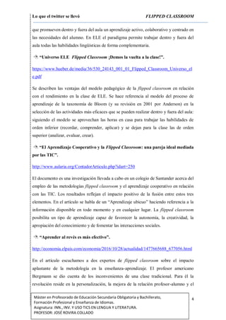 Lo que el twitter se llevó FLIPPED CLASSROOM
4Máster en Profesorado de Educación Secundaria Obligatoria y Bachillerato,
Formación Profesional y Enseñanza de Idiomas.
Asignatura: INN., INV. Y USO TICS EN LENGUA Y LITERATURA.
PROFESOR: JOSÉ ROVIRA COLLADO
que promueven dentro y fuera del aula un aprendizaje activo, colaborativo y centrado en
las necesidades del alumno. En ELE el paradigma permite trabajar dentro y fuera del
aula todas las habilidades lingüísticas de forma complementaria.
 “Universo ELE Flipped Classroom ¡Demos la vuelta a la clase!”.
https://www.hueber.de/media/36/530_24143_001_01_Flipped_Classroom_Universo_el
e.pdf
Se describen las ventajas del modelo pedagógico de la flipped classroom en relación
con el rendimiento en la clase de ELE. Se hace referencia al modelo del proceso de
aprendizaje de la taxonomía de Bloom (y su revisión en 2001 por Anderson) en la
selección de las actividades más eficaces que se pueden realizar dentro y fuera del aula:
siguiendo el modelo se aprovechan las horas en casa para trabajar las habilidades de
orden inferior (recordar, comprender, aplicar) y se dejan para la clase las de orden
superior (analizar, evaluar, crear).
 “El Aprendizaje Cooperativo y la Flipped Classroom: una pareja ideal mediada
por las TIC”.
http://www.aularia.org/ContadorArticulo.php?idart=250
El documento es una investigación llevada a cabo en un colegio de Santander acerca del
empleo de las metodologías flipped classroom y el aprendizaje cooperativo en relación
con las TIC. Los resultados reflejan el impacto positivo de la fusión entre estos tres
elementos. En el artículo se habla de un “Aprendizaje ubicuo” haciendo referencia a la
información disponible en todo momento y en cualquier lugar. La flipped classroom
posibilita un tipo de aprendizaje capaz de favorecer la autonomía, la creatividad, la
apropiación del conocimiento y de fomentar las interacciones sociales.
 “Aprender al revés es más efectivo”.
http://economia.elpais.com/economia/2016/10/28/actualidad/1477665688_677056.html
En el artículo escuchamos a dos expertos de flipped classroom sobre el impacto
aplastante de la metodología en la enseñanza-aprendizaje. El profesor americano
Bergmann se dio cuenta de los inconvenientes de una clase tradicional. Para él la
revolución reside en la personalización, la mejora de la relación profesor-alumno y el
 