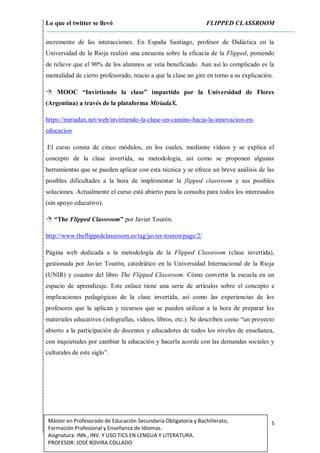 Lo que el twitter se llevó FLIPPED CLASSROOM
5Máster en Profesorado de Educación Secundaria Obligatoria y Bachillerato,
Formación Profesional y Enseñanza de Idiomas.
Asignatura: INN., INV. Y USO TICS EN LENGUA Y LITERATURA.
PROFESOR: JOSÉ ROVIRA COLLADO
incremento de las interacciones. En España Santiago, profesor de Didáctica en la
Universidad de la Rioja realizó una encuesta sobre la eficacia de la Flipped, poniendo
de relieve que el 90% de los alumnos se veía beneficiado. Aun así lo complicado es la
mentalidad de cierto profesorado, reacio a que la clase no gire en torno a su explicación.
 MOOC “Invirtiendo la clase” impartido por la Universidad de Flores
(Argentina) a través de la plataforma MiríadaX.
https://miriadax.net/web/invirtiendo-la-clase-un-camino-hacia-la-innovacion-en-
educacion
El curso consta de cinco módulos, en los cuales, mediante vídeos y se explica el
concepto de la clase invertida, su metodología, así como se proponen algunas
herramientas que se pueden aplicar con esta técnica y se ofrece un breve análisis de las
posibles dificultades a la hora de implementar la flipped classroom y sus posibles
soluciones. Actualmente el curso está abierto para la consulta para todos los interesados
(sin apoyo educativo).
 “The Flipped Classroom” por Javier Tourón.
http://www.theflippedclassroom.es/tag/javier-touron/page/2/
Página web dedicada a la metodología de la Flipped Classroom (clase invertida),
gestionada por Javier Tourón, catedrático en la Universidad Internacional de la Rioja
(UNIR) y coautor del libro The Flipped Classroom. Cómo convertir la escuela en un
espacio de aprendizaje. Este enlace tiene una serie de artículos sobre el concepto e
implicaciones pedagógicas de la clase invertida, así como las experiencias de los
profesores que la aplican y recursos que se pueden utilizar a la hora de preparar los
materiales educativos (infografías, vídeos, libros, etc.). Se describen como “un proyecto
abierto a la participación de docentes y educadores de todos los niveles de enseñanza,
con inquietudes por cambiar la educación y hacerla acorde con las demandas sociales y
culturales de este siglo”.
 