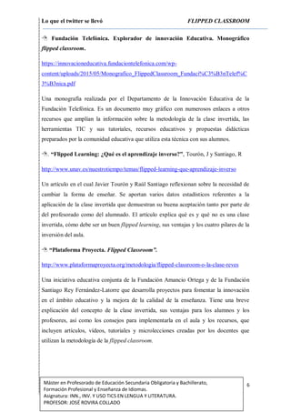 Lo que el twitter se llevó FLIPPED CLASSROOM
6Máster en Profesorado de Educación Secundaria Obligatoria y Bachillerato,
Formación Profesional y Enseñanza de Idiomas.
Asignatura: INN., INV. Y USO TICS EN LENGUA Y LITERATURA.
PROFESOR: JOSÉ ROVIRA COLLADO
 Fundación Telefónica. Explorador de innovación Educativa. Monográfico
flipped classroom.
https://innovacioneducativa.fundaciontelefonica.com/wp-
content/uploads/2015/05/Monografico_FlippedClassroom_Fundaci%C3%B3nTelef%C
3%B3nica.pdf
Una monografía realizada por el Departamento de la Innovación Educativa de la
Fundación Telefónica. Es un documento muy gráfico con numerosos enlaces a otros
recursos que amplían la información sobre la metodología de la clase invertida, las
herramientas TIC y sus tutoriales, recursos educativos y propuestas didácticas
preparados por la comunidad educativa que utiliza esta técnica con sus alumnos.
. “Flipped Learning: ¿Qué es el aprendizaje inverso?”, Tourón, J y Santiago, R
http://www.unav.es/nuestrotiempo/temas/flipped-learning-que-aprendizaje-inverso
Un artículo en el cual Javier Tourón y Raúl Santiago reflexionan sobre la necesidad de
cambiar la forma de enseñar. Se aportan varios datos estadísticos referentes a la
aplicación de la clase invertida que demuestran su buena aceptación tanto por parte de
del profesorado como del alumnado. El artículo explica qué es y qué no es una clase
invertida, cómo debe ser un buen flipped learning, sus ventajas y los cuatro pilares de la
inversión del aula.
 “Plataforma Proyecta. Flipped Classroom”.
http://www.plataformaproyecta.org/metodologia/flipped-classroom-o-la-clase-reves
Una iniciativa educativa conjunta de la Fundación Amancio Ortega y de la Fundación
Santiago Rey Fernández-Latorre que desarrolla proyectos para fomentar la innovación
en el ámbito educativo y la mejora de la calidad de la enseñanza. Tiene una breve
explicación del concepto de la clase invertida, sus ventajas para los alumnos y los
profesores, así como los consejos para implementarla en el aula y los recursos, que
incluyen artículos, vídeos, tutoriales y microlecciones creadas por los docentes que
utilizan la metodología de la flipped classroom.
 
