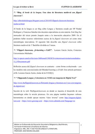 Lo que el twitter se llevó FLIPPED CLASSROOM
7Máster en Profesorado de Educación Secundaria Obligatoria y Bachillerato,
Formación Profesional y Enseñanza de Idiomas.
Asignatura: INN., INV. Y USO TICS EN LENGUA Y LITERATURA.
PROFESOR: JOSÉ ROVIRA COLLADO
 “Blog Al borde de la lengua. Una clase de literatura medieval con flipped
classroom”.
http://albordedelalengua.blogspot.com.es/2014/03/flipped-classroom-literatura-
medieval.html
Al borde de la lengua es un blog sobre Lengua y literatura creado por Mª Piedad
Rodríguez y Francisca Sánchez dos docentes especialistas en esta materia. Este blog fue
merecedor del tercer premio Joaquín sama a la innovación educativa 2009. En él
podemos hallar recursos valiosísimos acerca de la flipped classroom así como otras
metodologías innovadoras. El siguiente link describe una flipped classroom sobre
literatura medieval de 1º Bachiller dividida en 5 tareas.
 “Flipped classroom, ¿b-learning o EaD?”. Lorenzo García Aretio, Contextos
Universitarios Mediados.
http://e-spacio.uned.es/fez/eserv/bibliuned:UNESCO-contextosuniversitariosmediados-
13_9/Documento.pdf
Reflexión acerca del flipped classroom en contraste – como forma evolucionada – con
los modelos más convencionales del Blended-learning y el EaD. Este artículo pertenece
al Dr. Lorenzo García Aretio, titular de la CUED[1].
 “ Flippeando Lengua y Literatura en 3 ESO con tangram de Digital Text”
http://www.theflippedclassroom.es/flirteando-lengua-y-literatura-en-3-eso-con-tangram-
de-digital-text/
Sección de la web Theflippedclassroom en donde se muestra el desarrollo de esta
metodología sobre la novela picaresca. En esta página también hayamos valiosas
herramientas en donde apoyar nuestra “clase inversa” como http://tangram.digital-
text.com ; https://www.goconqr.com ; https://www.edmodo.com/?language=es
 