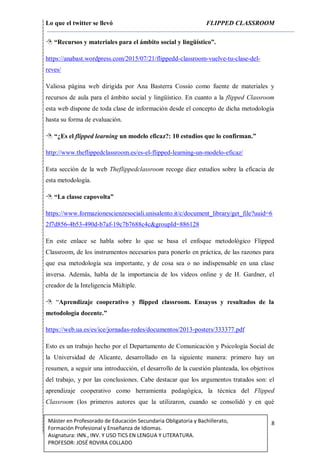 Lo que el twitter se llevó FLIPPED CLASSROOM
8Máster en Profesorado de Educación Secundaria Obligatoria y Bachillerato,
Formación Profesional y Enseñanza de Idiomas.
Asignatura: INN., INV. Y USO TICS EN LENGUA Y LITERATURA.
PROFESOR: JOSÉ ROVIRA COLLADO
 “Recursos y materiales para el ámbito social y lingüístico”.
https://anabast.wordpress.com/2015/07/21/flippedd-classroom-vuelve-tu-clase-del-
reves/
Valiosa página web dirigida por Ana Basterra Cossío como fuente de materiales y
recursos de aula para el ámbito social y lingüístico. En cuanto a la flipped Classroom
esta web dispone de toda clase de información desde el concepto de dicha metodología
hasta su forma de evaluación.
 “¿Es el flipped learning un modelo eficaz?: 10 estudios que lo confirman.”
http://www.theflippedclassroom.es/es-el-flipped-learning-un-modelo-eficaz/
Esta sección de la web Theflippedclassroom recoge diez estudios sobre la eficacia de
esta metodología.
 “La classe capovolta”
https://www.formazionescienzesociali.unisalento.it/c/document_library/get_file?uuid=6
2f7d856-4b53-490d-b7af-19c7b7688c4c&groupId=886128
En este enlace se habla sobre lo que se basa el enfoque metodológico Flipped
Classroom, de los instrumentos necesarios para ponerlo en práctica, de las razones para
que esa metodología sea importante, y de cosa sea o no indispensable en una clase
inversa. Además, habla de la importancia de los vídeos online y de H. Gardner, el
creador de la Inteligencia Múltiple.
 “Aprendizaje cooperativo y flipped classroom. Ensayos y resultados de la
metodología docente.”
https://web.ua.es/es/ice/jornadas-redes/documentos/2013-posters/333377.pdf
Esto es un trabajo hecho por el Departamento de Comunicación y Psicología Social de
la Universidad de Alicante, desarrollado en la siguiente manera: primero hay un
resumen, a seguir una introducción, el desarrollo de la cuestión planteada, los objetivos
del trabajo, y por las conclusiones. Cabe destacar que los argumentos tratados son: el
aprendizaje cooperativo como herramienta pedagógica, la técnica del Flipped
Classroom (los primeros autores que la utilizaron, cuando se consolidó y en qué
 