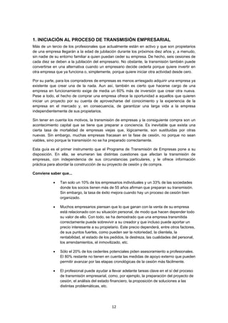   12
1. INICIACIÓN AL PROCESO DE TRANSMISIÓN EMPRESARIAL
Más de un tercio de los profesionales que actualmente están en activo y que son propietarios
de una empresa llegarán a la edad de jubilación durante los próximos diez años y, a menudo,
sin nadie de su entorno familiar a quien puedan ceder su empresa. De hecho, seis cesiones de
cada diez se deben a la jubilación del empresario. No obstante, la transmisión también puede
convertirse en una alternativa cuando un empresario decide cederla porque quiere invertir en
otra empresa que ya funciona o, simplemente, porque quiere iniciar otra actividad desde cero.
Por su parte, para los compradores de empresas es menos arriesgado adquirir una empresa ya
existente que crear una de la nada. Aun así, también es cierto que hacerse cargo de una
empresa en funcionamiento exige de media un 60% más de inversión que crear otra nueva.
Pese a todo, el hecho de comprar una empresa ofrece la oportunidad a aquellos que quieren
iniciar un proyecto por su cuenta de aprovecharse del conocimiento y la experiencia de la
empresa en el mercado y, en consecuencia, de garantizar una larga vida a la empresa
independientemente de sus propietarios.
Sin tener en cuenta los motivos, la transmisión de empresas y la consiguiente compra son un
acontecimiento capital que se tiene que preparar a conciencia. Es inevitable que exista una
cierta tasa de mortalidad de empresas viejas que, lógicamente, son sustituidas por otras
nuevas. Sin embargo, muchas empresas fracasan en la fase de cesión, no porque no sean
viables, sino porque la transmisión no se ha preparado correctamente.
Esta guía es el primer instrumento que el Programa de Transmisión de Empresas pone a su
disposición. En ella, se enumeran las distintas cuestiones que afectan la transmisión de
empresas, con independencia de sus circunstancias particulares, y le ofrece información
práctica para abordar la construcción de su proyecto de cesión y de compra.
Conviene saber que...
 Tan solo un 10% de los empresarios individuales y un 33% de las sociedades
donde los socios tienen más de 55 años afirman que preparan su transmisión.
Sin embargo, la tasa de éxito mejora cuando hay un proceso de cesión bien
organizado.
 Muchos empresarios piensan que lo que ganan con la venta de su empresa
está relacionado con su situación personal, de modo que hacen depender todo
su valor de ello. Con todo, se ha demostrado que una empresa transmitida
correctamente puede sobrevivir a su creador y que incluso puede aportar un
precio interesante a su propietario. Este precio dependerá, entre otros factores,
de sus puntos fuertes, como pueden ser la notoriedad, la clientela, la
rentabilidad, el estado de los pedidos, la destreza, las cualidades del personal,
los arrendamientos, el inmovilizado, etc.
 Sólo el 20% de los cedentes potenciales piden asesoramiento a profesionales.
El 80% restante no tienen en cuenta las medidas de apoyo externo que pueden
permitir avanzar por las etapas cronológicas de la cesión más fácilmente.
 El profesional puede ayudar a llevar adelante tareas clave en el sí del proceso
de transmisión empresarial, como, por ejemplo, la preparación del proyecto de
cesión, el análisis del estado financiero, la proposición de soluciones a las
distintas problemáticas, etc.
 