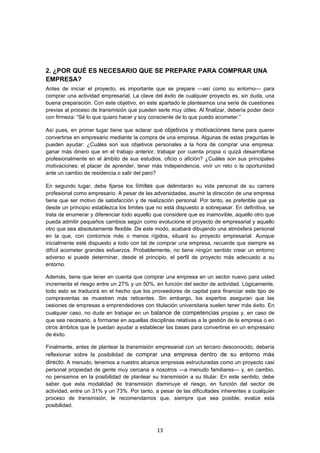   13
2. ¿POR QUÉ ES NECESARIO QUE SE PREPARE PARA COMPRAR UNA
EMPRESA?
Antes de iniciar el proyecto, es importante que se prepare —así como su entorno— para
comprar una actividad empresarial. La clave del éxito de cualquier proyecto es, sin duda, una
buena preparación. Con este objetivo, en este apartado le planteamos una serie de cuestiones
previas al proceso de transmisión que pueden serle muy útiles. Al finalizar, debería poder decir
con firmeza: “Sé lo que quiero hacer y soy consciente de lo que puedo acometer.”
Así pues, en primer lugar tiene que aclarar qué objetivos y motivaciones tiene para querer
convertirse en empresario mediante la compra de una empresa. Algunas de estas preguntas le
pueden ayudar: ¿Cuáles son sus objetivos personales a la hora de comprar una empresa:
ganar más dinero que en el trabajo anterior, trabajar por cuenta propia o quizá desarrollarse
profesionalmente en el ámbito de sus estudios, oficio o afición? ¿Cuáles son sus principales
motivaciones: el placer de aprender, tener más independencia, vivir un reto o la oportunidad
ante un cambio de residencia o salir del paro?
En segundo lugar, debe fijarse los límites que delimitarán su vida personal de su carrera
profesional como empresario. A pesar de las adversidades, asumir la dirección de una empresa
tiene que ser motivo de satisfacción y de realización personal. Por tanto, es preferible que ya
desde un principio establezca los límites que no está dispuesto a sobrepasar. En definitiva, se
trata de enumerar y diferenciar todo aquello que considere que es inamovible, aquello otro que
pueda admitir pequeños cambios según como evolucione el proyecto de empresarial y aquello
otro que sea absolutamente flexible. De este modo, acabará dibujando una atmósfera personal
en la que, con contornos más o menos rígidos, situará su proyecto empresarial. Aunque
inicialmente esté dispuesto a todo con tal de comprar una empresa, recuerde que siempre es
difícil acometer grandes esfuerzos. Probablemente, no tiene ningún sentido crear un entorno
adverso si puede determinar, desde el principio, el perfil de proyecto más adecuado a su
entorno.
Además, tiene que tener en cuenta que comprar una empresa en un sector nuevo para usted
incrementa el riesgo entre un 27% y un 50%, en función del sector de actividad. Lógicamente,
todo esto se traducirá en el hecho que los proveedores de capital para financiar este tipo de
compraventas se muestren más reticentes. Sin embargo, los expertos aseguran que las
cesiones de empresas a emprendedores con titulación universitaria suelen tener más éxito. En
cualquier caso, no dude en trabajar en un balance de competencias propias y, en caso de
que sea necesario, a formarse en aquellas disciplinas relativas a la gestión de la empresa o en
otros ámbitos que le puedan ayudar a establecer las bases para convertirse en un empresario
de éxito.
Finalmente, antes de plantear la transmisión empresarial con un tercero desconocido, debería
reflexionar sobre la posibilidad de comprar una empresa dentro de su entorno más
directo. A menudo, tenemos a nuestro alcance empresas estructuradas como un proyecto casi
personal propiedad de gente muy cercana a nosotros —a menudo familiares— y, en cambio,
no pensamos en la posibilidad de plantear su transmisión a su titular. En este sentido, debe
saber que esta modalidad de transmisión disminuye el riesgo, en función del sector de
actividad, entre un 31% y un 73%. Por tanto, a pesar de las dificultades inherentes a cualquier
proceso de transmisión, le recomendamos que, siempre que sea posible, evalúe esta
posibilidad.
 