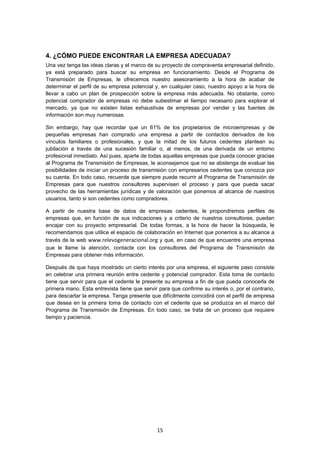   15
4. ¿CÓMO PUEDE ENCONTRAR LA EMPRESA ADECUADA?
Una vez tenga las ideas claras y el marco de su proyecto de compraventa empresarial definido,
ya está preparado para buscar su empresa en funcionamiento. Desde el Programa de
Transmisión de Empresas, le ofrecemos nuestro asesoramiento a la hora de acabar de
determinar el perfil de su empresa potencial y, en cualquier caso, nuestro apoyo a la hora de
llevar a cabo un plan de prospección sobre la empresa más adecuada. No obstante, como
potencial comprador de empresas no debe subestimar el tiempo necesario para explorar el
mercado, ya que no existen listas exhaustivas de empresas por vender y las fuentes de
información son muy numerosas.
Sin embargo, hay que recordar que un 61% de los propietarios de microempresas y de
pequeñas empresas han comprado una empresa a partir de contactos derivados de los
vínculos familiares o profesionales, y que la mitad de los futuros cedentes plantean su
jubilación a través de una sucesión familiar o, al menos, de una derivada de un entorno
profesional inmediato. Así pues, aparte de todas aquellas empresas que pueda conocer gracias
al Programa de Transmisión de Empresas, le aconsejamos que no se abstenga de evaluar las
posibilidades de iniciar un proceso de transmisión con empresarios cedentes que conozca por
su cuenta. En todo caso, recuerde que siempre puede recurrir al Programa de Transmisión de
Empresas para que nuestros consultores supervisen el proceso y para que pueda sacar
provecho de las herramientas jurídicas y de valoración que ponemos al alcance de nuestros
usuarios, tanto si son cedentes como compradores.
A partir de nuestra base de datos de empresas cedentes, le propondremos perfiles de
empresas que, en función de sus indicaciones y a criterio de nuestros consultores, puedan
encajar con su proyecto empresarial. De todas formas, a la hora de hacer la búsqueda, le
recomendamos que utilice el espacio de colaboración en Internet que ponemos a su alcance a
través de la web www.relevogeneracional.org y que, en caso de que encuentre una empresa
que le llame la atención, contacte con los consultores del Programa de Transmisión de
Empresas para obtener más información.
Después de que haya mostrado un cierto interés por una empresa, el siguiente paso consiste
en celebrar una primera reunión entre cedente y potencial comprador. Esta toma de contacto
tiene que servir para que el cedente le presente su empresa a fin de que pueda conocerla de
primera mano. Esta entrevista tiene que servir para que confirme su interés o, por el contrario,
para descartar la empresa. Tenga presente que difícilmente coincidirá con el perfil de empresa
que desea en la primera toma de contacto con el cedente que se produzca en el marco del
Programa de Transmisión de Empresas. En todo caso, se trata de un proceso que requiere
tiempo y paciencia.
 